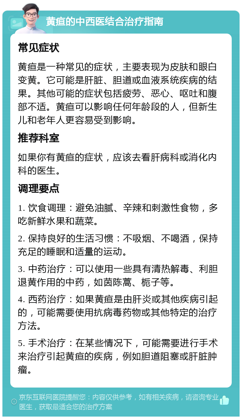 黄疸的中西医结合治疗指南 常见症状 黄疸是一种常见的症状，主要表现为皮肤和眼白变黄。它可能是肝脏、胆道或血液系统疾病的结果。其他可能的症状包括疲劳、恶心、呕吐和腹部不适。黄疸可以影响任何年龄段的人，但新生儿和老年人更容易受到影响。 推荐科室 如果你有黄疸的症状，应该去看肝病科或消化内科的医生。 调理要点 1. 饮食调理：避免油腻、辛辣和刺激性食物，多吃新鲜水果和蔬菜。 2. 保持良好的生活习惯：不吸烟、不喝酒，保持充足的睡眠和适量的运动。 3. 中药治疗：可以使用一些具有清热解毒、利胆退黄作用的中药，如茵陈蒿、栀子等。 4. 西药治疗：如果黄疸是由肝炎或其他疾病引起的，可能需要使用抗病毒药物或其他特定的治疗方法。 5. 手术治疗：在某些情况下，可能需要进行手术来治疗引起黄疸的疾病，例如胆道阻塞或肝脏肿瘤。