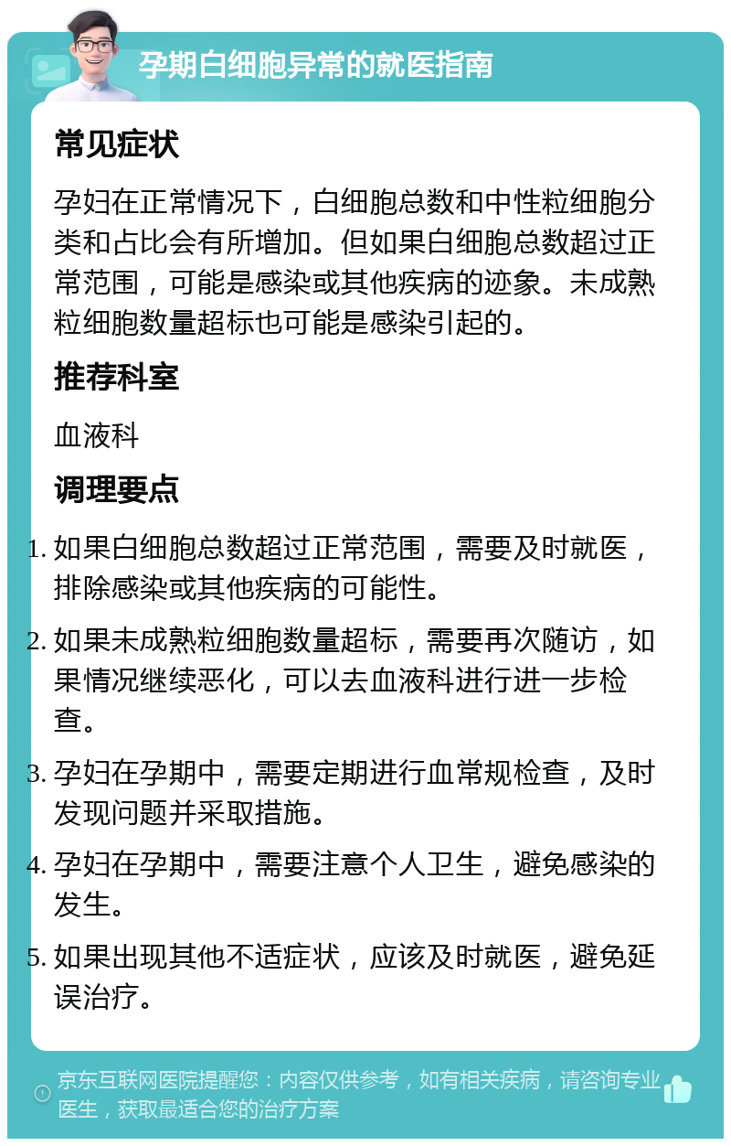 孕期白细胞异常的就医指南 常见症状 孕妇在正常情况下，白细胞总数和中性粒细胞分类和占比会有所增加。但如果白细胞总数超过正常范围，可能是感染或其他疾病的迹象。未成熟粒细胞数量超标也可能是感染引起的。 推荐科室 血液科 调理要点 如果白细胞总数超过正常范围，需要及时就医，排除感染或其他疾病的可能性。 如果未成熟粒细胞数量超标，需要再次随访，如果情况继续恶化，可以去血液科进行进一步检查。 孕妇在孕期中，需要定期进行血常规检查，及时发现问题并采取措施。 孕妇在孕期中，需要注意个人卫生，避免感染的发生。 如果出现其他不适症状，应该及时就医，避免延误治疗。