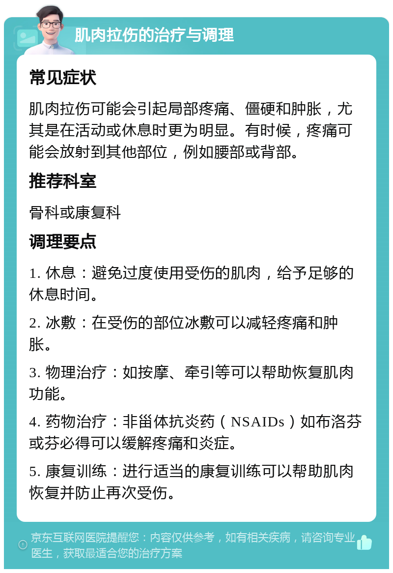 肌肉拉伤的治疗与调理 常见症状 肌肉拉伤可能会引起局部疼痛、僵硬和肿胀，尤其是在活动或休息时更为明显。有时候，疼痛可能会放射到其他部位，例如腰部或背部。 推荐科室 骨科或康复科 调理要点 1. 休息：避免过度使用受伤的肌肉，给予足够的休息时间。 2. 冰敷：在受伤的部位冰敷可以减轻疼痛和肿胀。 3. 物理治疗：如按摩、牵引等可以帮助恢复肌肉功能。 4. 药物治疗：非甾体抗炎药（NSAIDs）如布洛芬或芬必得可以缓解疼痛和炎症。 5. 康复训练：进行适当的康复训练可以帮助肌肉恢复并防止再次受伤。