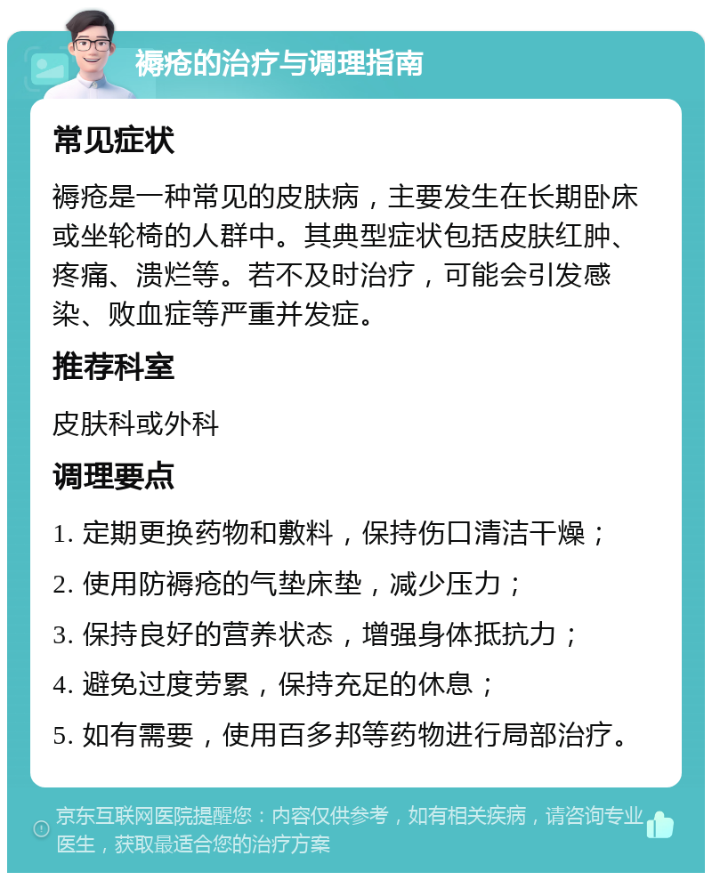 褥疮的治疗与调理指南 常见症状 褥疮是一种常见的皮肤病，主要发生在长期卧床或坐轮椅的人群中。其典型症状包括皮肤红肿、疼痛、溃烂等。若不及时治疗，可能会引发感染、败血症等严重并发症。 推荐科室 皮肤科或外科 调理要点 1. 定期更换药物和敷料，保持伤口清洁干燥； 2. 使用防褥疮的气垫床垫，减少压力； 3. 保持良好的营养状态，增强身体抵抗力； 4. 避免过度劳累，保持充足的休息； 5. 如有需要，使用百多邦等药物进行局部治疗。