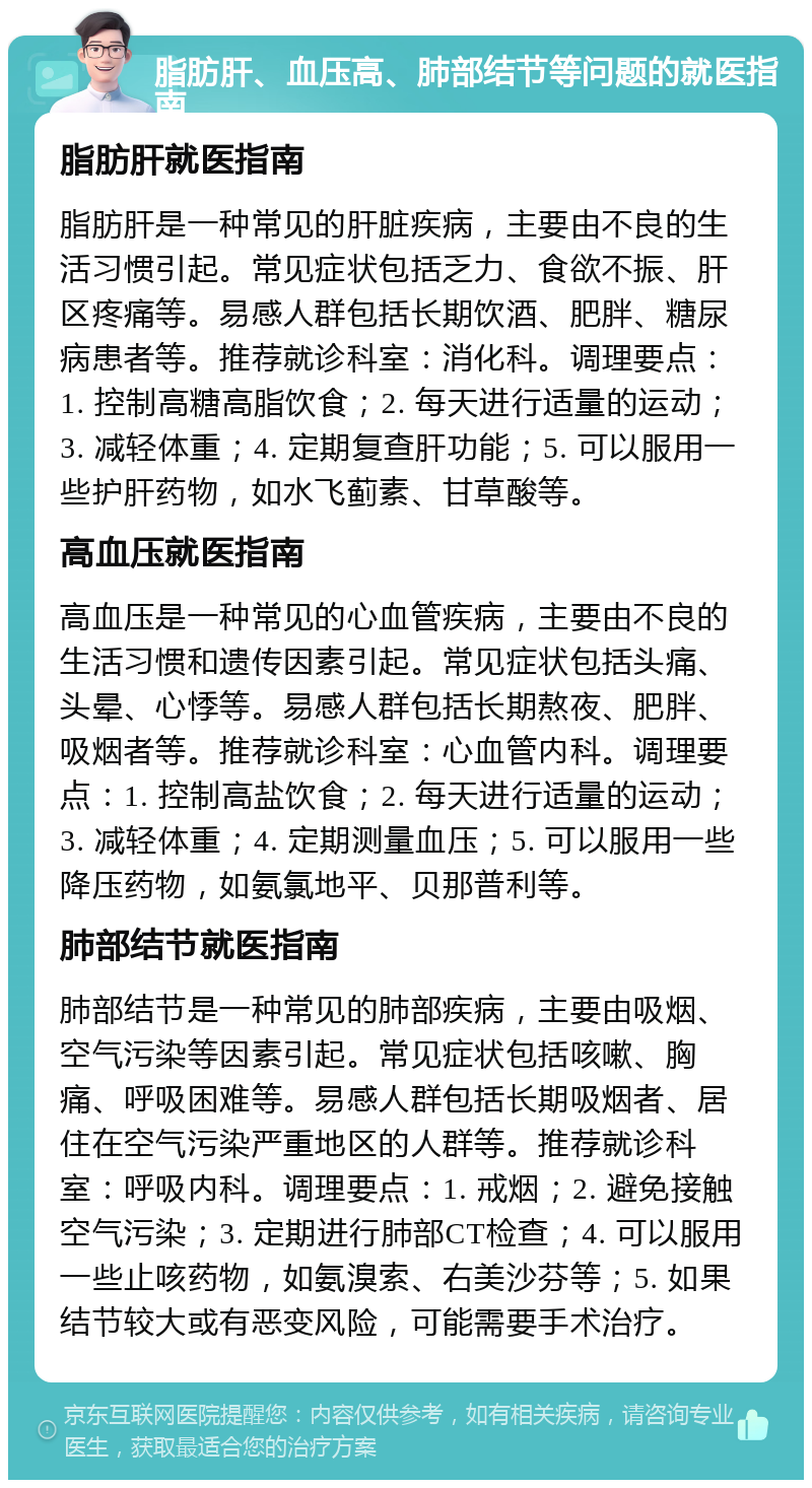 脂肪肝、血压高、肺部结节等问题的就医指南 脂肪肝就医指南 脂肪肝是一种常见的肝脏疾病，主要由不良的生活习惯引起。常见症状包括乏力、食欲不振、肝区疼痛等。易感人群包括长期饮酒、肥胖、糖尿病患者等。推荐就诊科室：消化科。调理要点：1. 控制高糖高脂饮食；2. 每天进行适量的运动；3. 减轻体重；4. 定期复查肝功能；5. 可以服用一些护肝药物，如水飞蓟素、甘草酸等。 高血压就医指南 高血压是一种常见的心血管疾病，主要由不良的生活习惯和遗传因素引起。常见症状包括头痛、头晕、心悸等。易感人群包括长期熬夜、肥胖、吸烟者等。推荐就诊科室：心血管内科。调理要点：1. 控制高盐饮食；2. 每天进行适量的运动；3. 减轻体重；4. 定期测量血压；5. 可以服用一些降压药物，如氨氯地平、贝那普利等。 肺部结节就医指南 肺部结节是一种常见的肺部疾病，主要由吸烟、空气污染等因素引起。常见症状包括咳嗽、胸痛、呼吸困难等。易感人群包括长期吸烟者、居住在空气污染严重地区的人群等。推荐就诊科室：呼吸内科。调理要点：1. 戒烟；2. 避免接触空气污染；3. 定期进行肺部CT检查；4. 可以服用一些止咳药物，如氨溴索、右美沙芬等；5. 如果结节较大或有恶变风险，可能需要手术治疗。