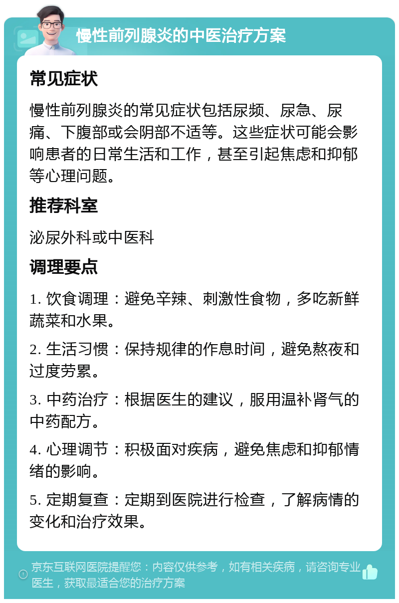 慢性前列腺炎的中医治疗方案 常见症状 慢性前列腺炎的常见症状包括尿频、尿急、尿痛、下腹部或会阴部不适等。这些症状可能会影响患者的日常生活和工作，甚至引起焦虑和抑郁等心理问题。 推荐科室 泌尿外科或中医科 调理要点 1. 饮食调理：避免辛辣、刺激性食物，多吃新鲜蔬菜和水果。 2. 生活习惯：保持规律的作息时间，避免熬夜和过度劳累。 3. 中药治疗：根据医生的建议，服用温补肾气的中药配方。 4. 心理调节：积极面对疾病，避免焦虑和抑郁情绪的影响。 5. 定期复查：定期到医院进行检查，了解病情的变化和治疗效果。