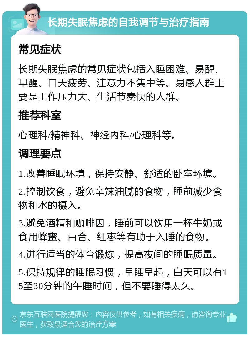 长期失眠焦虑的自我调节与治疗指南 常见症状 长期失眠焦虑的常见症状包括入睡困难、易醒、早醒、白天疲劳、注意力不集中等。易感人群主要是工作压力大、生活节奏快的人群。 推荐科室 心理科/精神科、神经内科/心理科等。 调理要点 1.改善睡眠环境，保持安静、舒适的卧室环境。 2.控制饮食，避免辛辣油腻的食物，睡前减少食物和水的摄入。 3.避免酒精和咖啡因，睡前可以饮用一杯牛奶或食用蜂蜜、百合、红枣等有助于入睡的食物。 4.进行适当的体育锻炼，提高夜间的睡眠质量。 5.保持规律的睡眠习惯，早睡早起，白天可以有15至30分钟的午睡时间，但不要睡得太久。