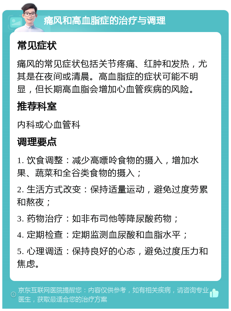 痛风和高血脂症的治疗与调理 常见症状 痛风的常见症状包括关节疼痛、红肿和发热，尤其是在夜间或清晨。高血脂症的症状可能不明显，但长期高血脂会增加心血管疾病的风险。 推荐科室 内科或心血管科 调理要点 1. 饮食调整：减少高嘌呤食物的摄入，增加水果、蔬菜和全谷类食物的摄入； 2. 生活方式改变：保持适量运动，避免过度劳累和熬夜； 3. 药物治疗：如非布司他等降尿酸药物； 4. 定期检查：定期监测血尿酸和血脂水平； 5. 心理调适：保持良好的心态，避免过度压力和焦虑。