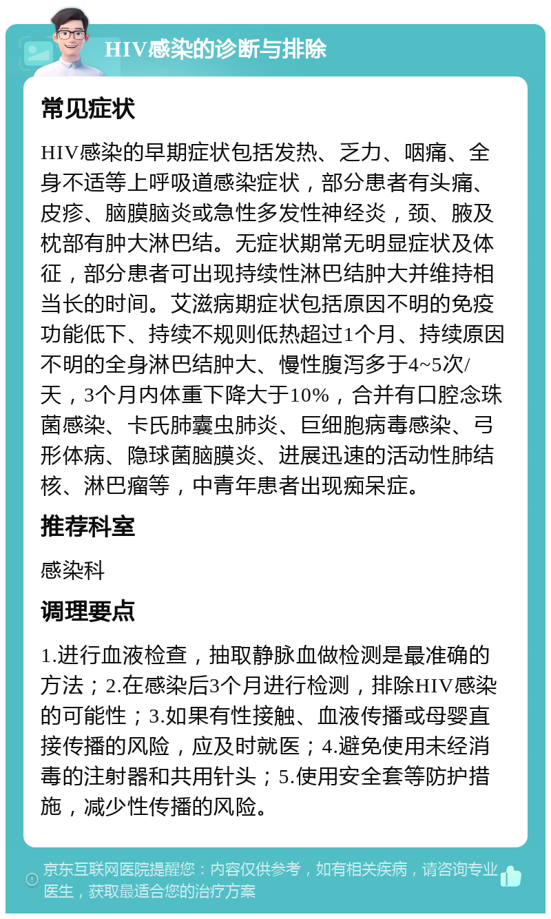 HIV感染的诊断与排除 常见症状 HIV感染的早期症状包括发热、乏力、咽痛、全身不适等上呼吸道感染症状，部分患者有头痛、皮疹、脑膜脑炎或急性多发性神经炎，颈、腋及枕部有肿大淋巴结。无症状期常无明显症状及体征，部分患者可出现持续性淋巴结肿大并维持相当长的时间。艾滋病期症状包括原因不明的免疫功能低下、持续不规则低热超过1个月、持续原因不明的全身淋巴结肿大、慢性腹泻多于4~5次/天，3个月内体重下降大于10%，合并有口腔念珠菌感染、卡氏肺囊虫肺炎、巨细胞病毒感染、弓形体病、隐球菌脑膜炎、进展迅速的活动性肺结核、淋巴瘤等，中青年患者出现痴呆症。 推荐科室 感染科 调理要点 1.进行血液检查，抽取静脉血做检测是最准确的方法；2.在感染后3个月进行检测，排除HIV感染的可能性；3.如果有性接触、血液传播或母婴直接传播的风险，应及时就医；4.避免使用未经消毒的注射器和共用针头；5.使用安全套等防护措施，减少性传播的风险。