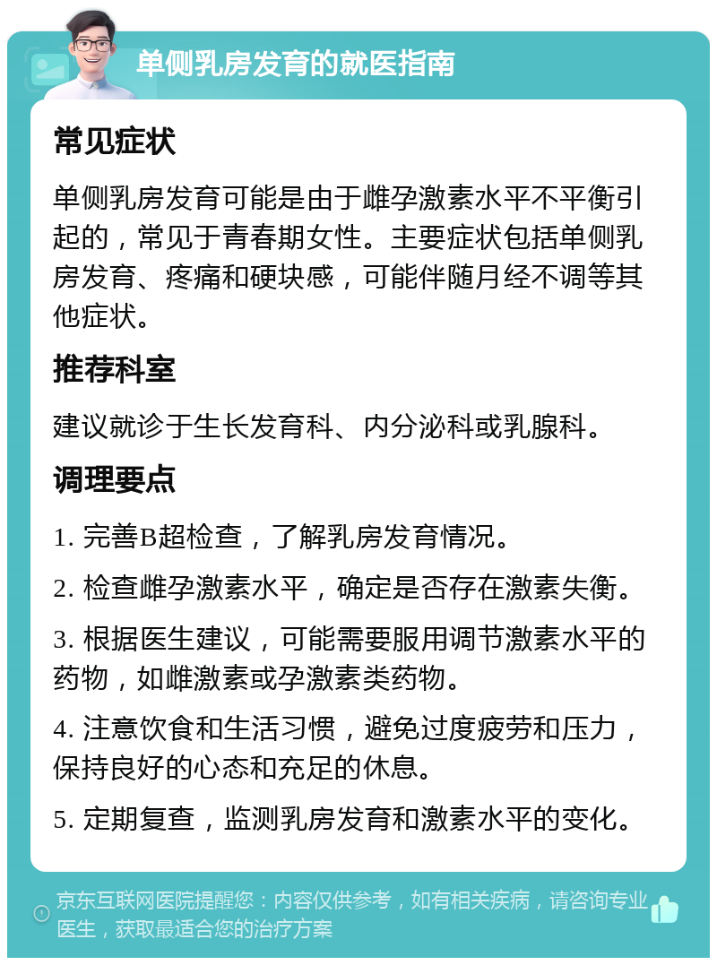 单侧乳房发育的就医指南 常见症状 单侧乳房发育可能是由于雌孕激素水平不平衡引起的，常见于青春期女性。主要症状包括单侧乳房发育、疼痛和硬块感，可能伴随月经不调等其他症状。 推荐科室 建议就诊于生长发育科、内分泌科或乳腺科。 调理要点 1. 完善B超检查，了解乳房发育情况。 2. 检查雌孕激素水平，确定是否存在激素失衡。 3. 根据医生建议，可能需要服用调节激素水平的药物，如雌激素或孕激素类药物。 4. 注意饮食和生活习惯，避免过度疲劳和压力，保持良好的心态和充足的休息。 5. 定期复查，监测乳房发育和激素水平的变化。