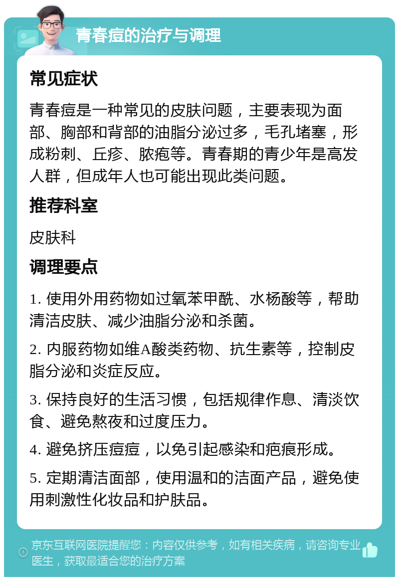 青春痘的治疗与调理 常见症状 青春痘是一种常见的皮肤问题，主要表现为面部、胸部和背部的油脂分泌过多，毛孔堵塞，形成粉刺、丘疹、脓疱等。青春期的青少年是高发人群，但成年人也可能出现此类问题。 推荐科室 皮肤科 调理要点 1. 使用外用药物如过氧苯甲酰、水杨酸等，帮助清洁皮肤、减少油脂分泌和杀菌。 2. 内服药物如维A酸类药物、抗生素等，控制皮脂分泌和炎症反应。 3. 保持良好的生活习惯，包括规律作息、清淡饮食、避免熬夜和过度压力。 4. 避免挤压痘痘，以免引起感染和疤痕形成。 5. 定期清洁面部，使用温和的洁面产品，避免使用刺激性化妆品和护肤品。