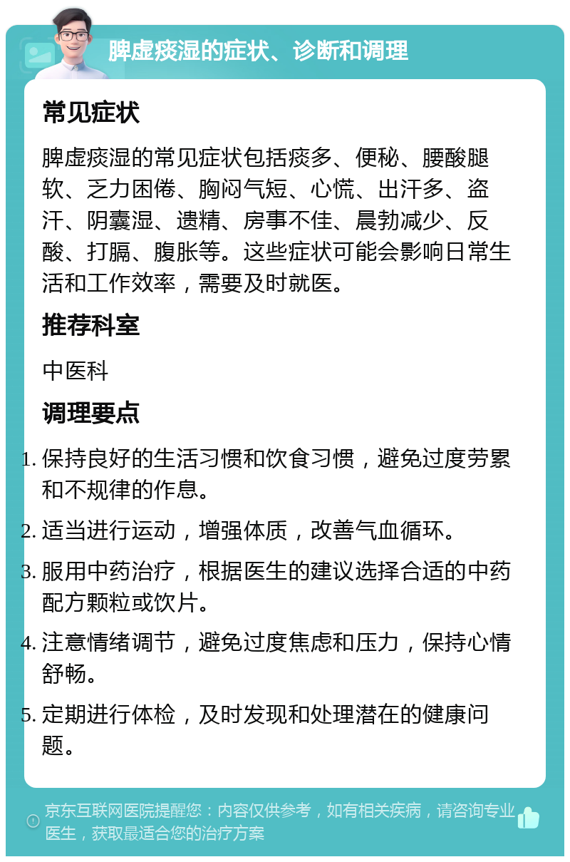 脾虚痰湿的症状、诊断和调理 常见症状 脾虚痰湿的常见症状包括痰多、便秘、腰酸腿软、乏力困倦、胸闷气短、心慌、出汗多、盗汗、阴囊湿、遗精、房事不佳、晨勃减少、反酸、打膈、腹胀等。这些症状可能会影响日常生活和工作效率，需要及时就医。 推荐科室 中医科 调理要点 保持良好的生活习惯和饮食习惯，避免过度劳累和不规律的作息。 适当进行运动，增强体质，改善气血循环。 服用中药治疗，根据医生的建议选择合适的中药配方颗粒或饮片。 注意情绪调节，避免过度焦虑和压力，保持心情舒畅。 定期进行体检，及时发现和处理潜在的健康问题。