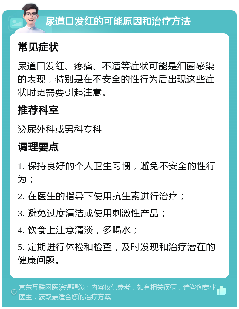 尿道口发红的可能原因和治疗方法 常见症状 尿道口发红、疼痛、不适等症状可能是细菌感染的表现，特别是在不安全的性行为后出现这些症状时更需要引起注意。 推荐科室 泌尿外科或男科专科 调理要点 1. 保持良好的个人卫生习惯，避免不安全的性行为； 2. 在医生的指导下使用抗生素进行治疗； 3. 避免过度清洁或使用刺激性产品； 4. 饮食上注意清淡，多喝水； 5. 定期进行体检和检查，及时发现和治疗潜在的健康问题。