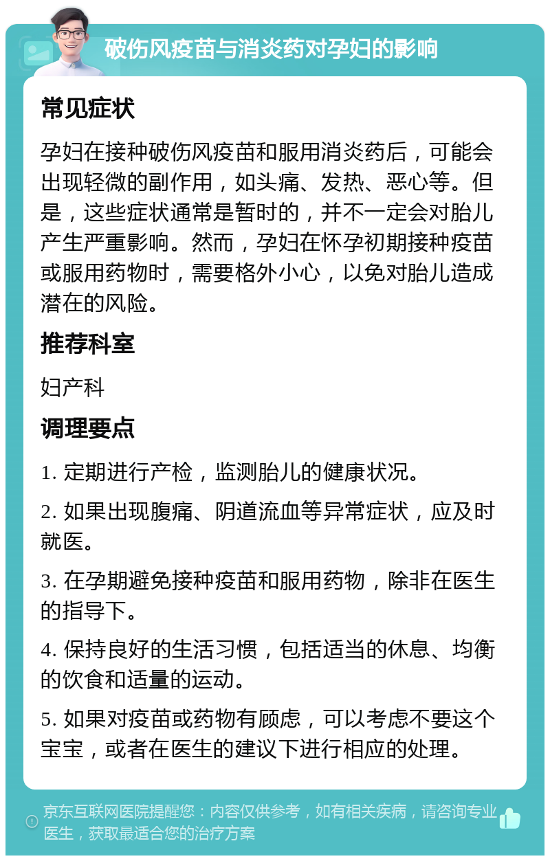 破伤风疫苗与消炎药对孕妇的影响 常见症状 孕妇在接种破伤风疫苗和服用消炎药后，可能会出现轻微的副作用，如头痛、发热、恶心等。但是，这些症状通常是暂时的，并不一定会对胎儿产生严重影响。然而，孕妇在怀孕初期接种疫苗或服用药物时，需要格外小心，以免对胎儿造成潜在的风险。 推荐科室 妇产科 调理要点 1. 定期进行产检，监测胎儿的健康状况。 2. 如果出现腹痛、阴道流血等异常症状，应及时就医。 3. 在孕期避免接种疫苗和服用药物，除非在医生的指导下。 4. 保持良好的生活习惯，包括适当的休息、均衡的饮食和适量的运动。 5. 如果对疫苗或药物有顾虑，可以考虑不要这个宝宝，或者在医生的建议下进行相应的处理。