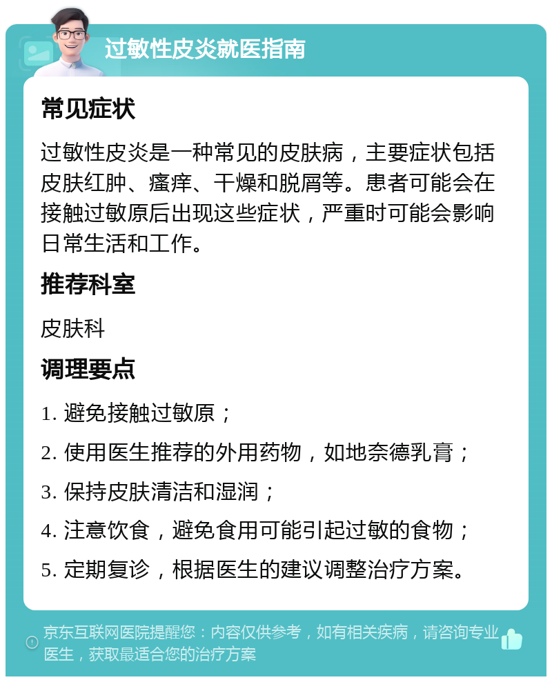 过敏性皮炎就医指南 常见症状 过敏性皮炎是一种常见的皮肤病，主要症状包括皮肤红肿、瘙痒、干燥和脱屑等。患者可能会在接触过敏原后出现这些症状，严重时可能会影响日常生活和工作。 推荐科室 皮肤科 调理要点 1. 避免接触过敏原； 2. 使用医生推荐的外用药物，如地奈德乳膏； 3. 保持皮肤清洁和湿润； 4. 注意饮食，避免食用可能引起过敏的食物； 5. 定期复诊，根据医生的建议调整治疗方案。