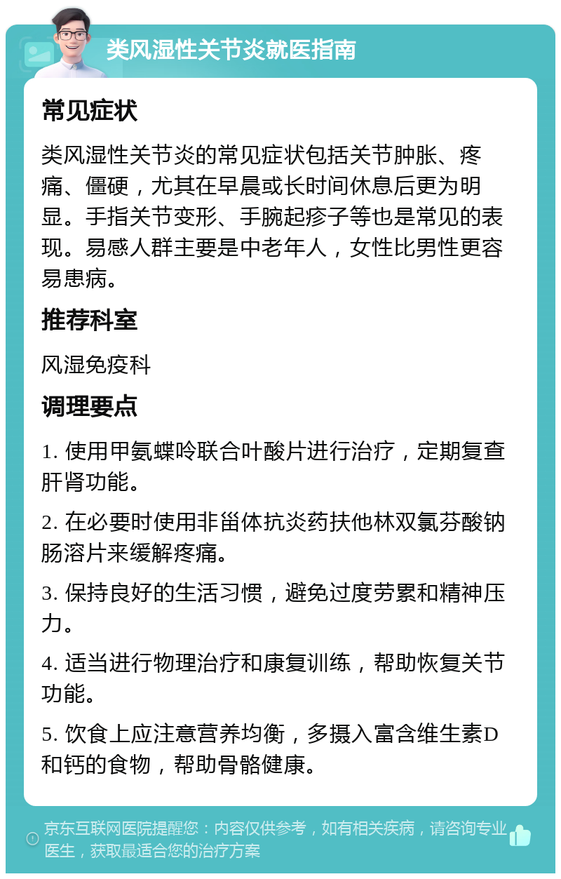 类风湿性关节炎就医指南 常见症状 类风湿性关节炎的常见症状包括关节肿胀、疼痛、僵硬，尤其在早晨或长时间休息后更为明显。手指关节变形、手腕起疹子等也是常见的表现。易感人群主要是中老年人，女性比男性更容易患病。 推荐科室 风湿免疫科 调理要点 1. 使用甲氨蝶呤联合叶酸片进行治疗，定期复查肝肾功能。 2. 在必要时使用非甾体抗炎药扶他林双氯芬酸钠肠溶片来缓解疼痛。 3. 保持良好的生活习惯，避免过度劳累和精神压力。 4. 适当进行物理治疗和康复训练，帮助恢复关节功能。 5. 饮食上应注意营养均衡，多摄入富含维生素D和钙的食物，帮助骨骼健康。