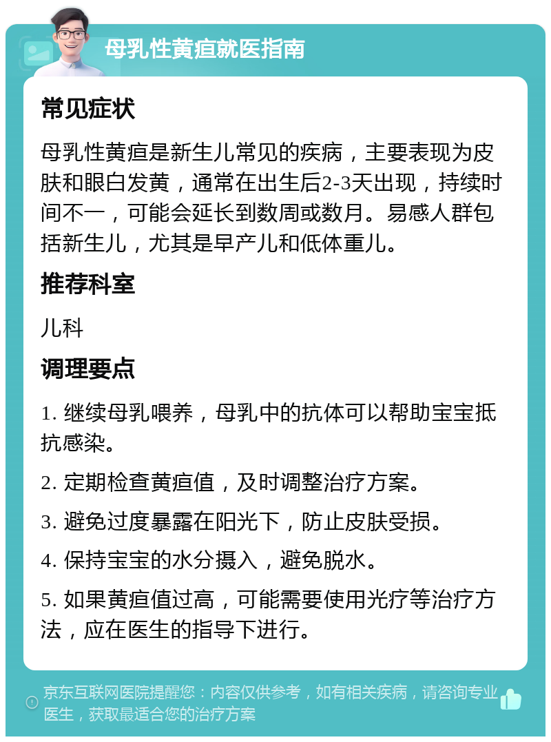 母乳性黄疸就医指南 常见症状 母乳性黄疸是新生儿常见的疾病，主要表现为皮肤和眼白发黄，通常在出生后2-3天出现，持续时间不一，可能会延长到数周或数月。易感人群包括新生儿，尤其是早产儿和低体重儿。 推荐科室 儿科 调理要点 1. 继续母乳喂养，母乳中的抗体可以帮助宝宝抵抗感染。 2. 定期检查黄疸值，及时调整治疗方案。 3. 避免过度暴露在阳光下，防止皮肤受损。 4. 保持宝宝的水分摄入，避免脱水。 5. 如果黄疸值过高，可能需要使用光疗等治疗方法，应在医生的指导下进行。