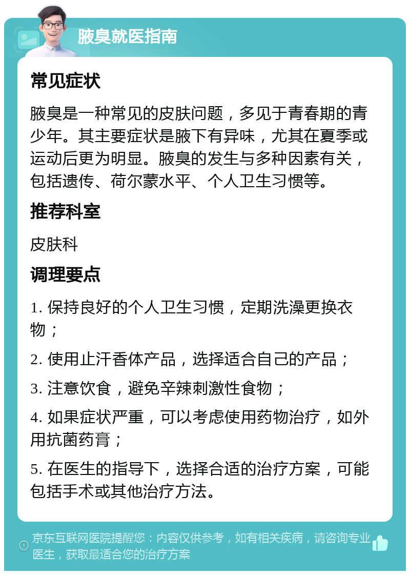 腋臭就医指南 常见症状 腋臭是一种常见的皮肤问题，多见于青春期的青少年。其主要症状是腋下有异味，尤其在夏季或运动后更为明显。腋臭的发生与多种因素有关，包括遗传、荷尔蒙水平、个人卫生习惯等。 推荐科室 皮肤科 调理要点 1. 保持良好的个人卫生习惯，定期洗澡更换衣物； 2. 使用止汗香体产品，选择适合自己的产品； 3. 注意饮食，避免辛辣刺激性食物； 4. 如果症状严重，可以考虑使用药物治疗，如外用抗菌药膏； 5. 在医生的指导下，选择合适的治疗方案，可能包括手术或其他治疗方法。