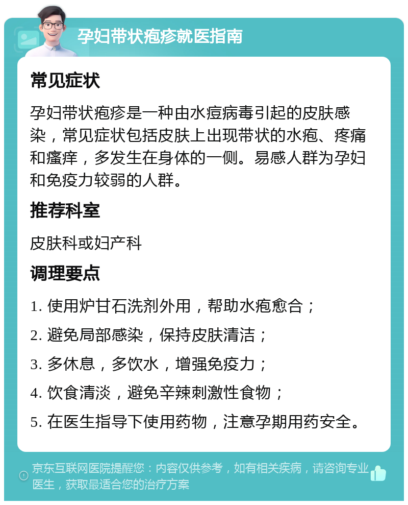 孕妇带状疱疹就医指南 常见症状 孕妇带状疱疹是一种由水痘病毒引起的皮肤感染，常见症状包括皮肤上出现带状的水疱、疼痛和瘙痒，多发生在身体的一侧。易感人群为孕妇和免疫力较弱的人群。 推荐科室 皮肤科或妇产科 调理要点 1. 使用炉甘石洗剂外用，帮助水疱愈合； 2. 避免局部感染，保持皮肤清洁； 3. 多休息，多饮水，增强免疫力； 4. 饮食清淡，避免辛辣刺激性食物； 5. 在医生指导下使用药物，注意孕期用药安全。