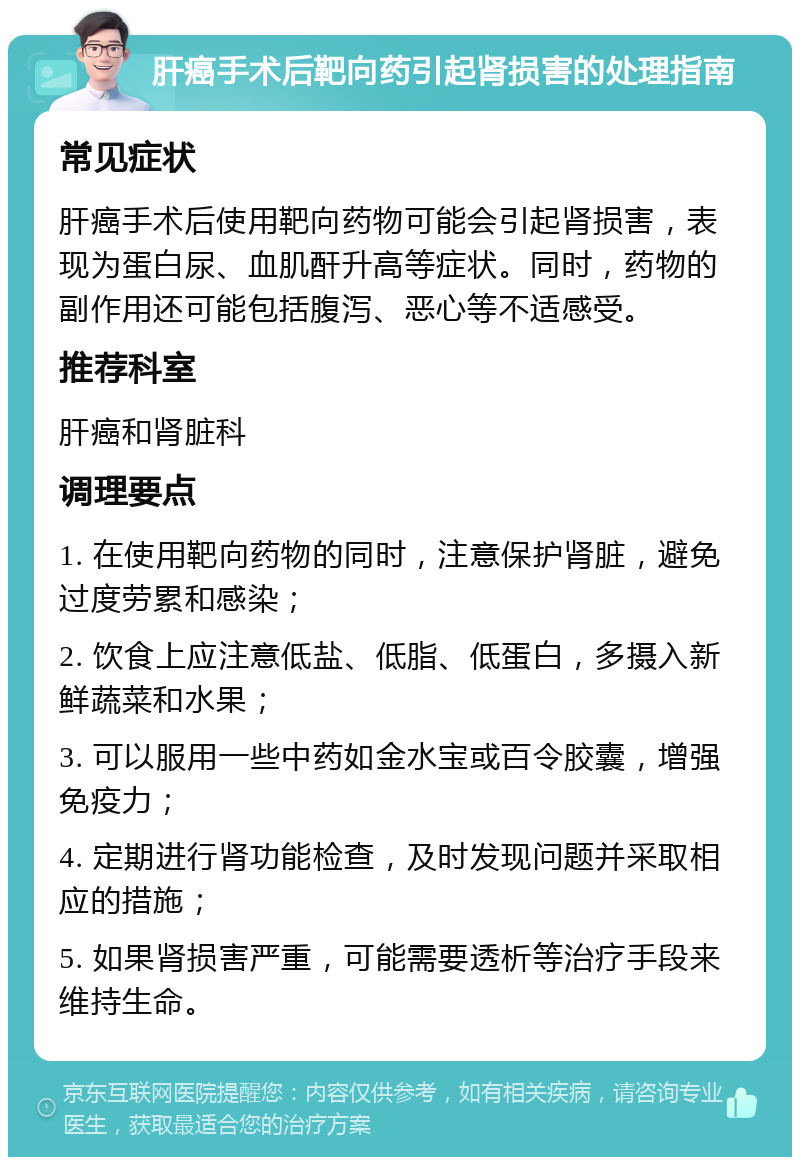 肝癌手术后靶向药引起肾损害的处理指南 常见症状 肝癌手术后使用靶向药物可能会引起肾损害，表现为蛋白尿、血肌酐升高等症状。同时，药物的副作用还可能包括腹泻、恶心等不适感受。 推荐科室 肝癌和肾脏科 调理要点 1. 在使用靶向药物的同时，注意保护肾脏，避免过度劳累和感染； 2. 饮食上应注意低盐、低脂、低蛋白，多摄入新鲜蔬菜和水果； 3. 可以服用一些中药如金水宝或百令胶囊，增强免疫力； 4. 定期进行肾功能检查，及时发现问题并采取相应的措施； 5. 如果肾损害严重，可能需要透析等治疗手段来维持生命。