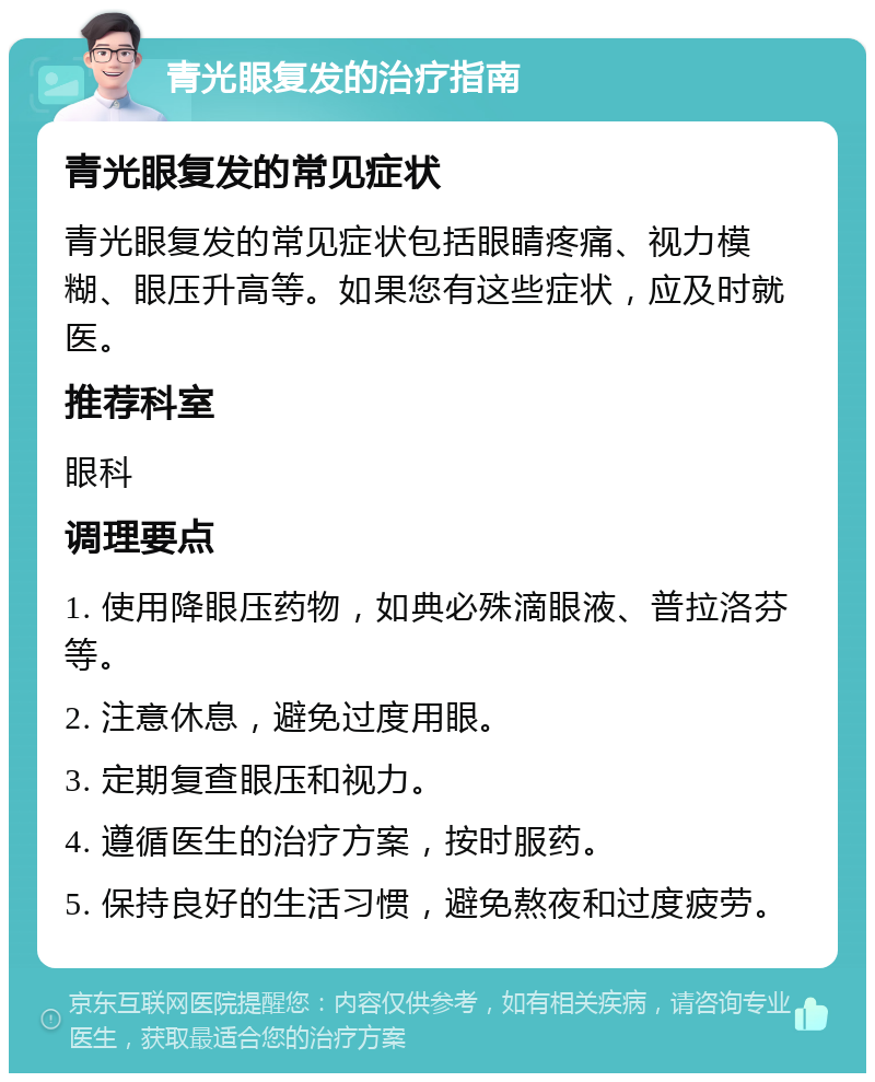 青光眼复发的治疗指南 青光眼复发的常见症状 青光眼复发的常见症状包括眼睛疼痛、视力模糊、眼压升高等。如果您有这些症状，应及时就医。 推荐科室 眼科 调理要点 1. 使用降眼压药物，如典必殊滴眼液、普拉洛芬等。 2. 注意休息，避免过度用眼。 3. 定期复查眼压和视力。 4. 遵循医生的治疗方案，按时服药。 5. 保持良好的生活习惯，避免熬夜和过度疲劳。