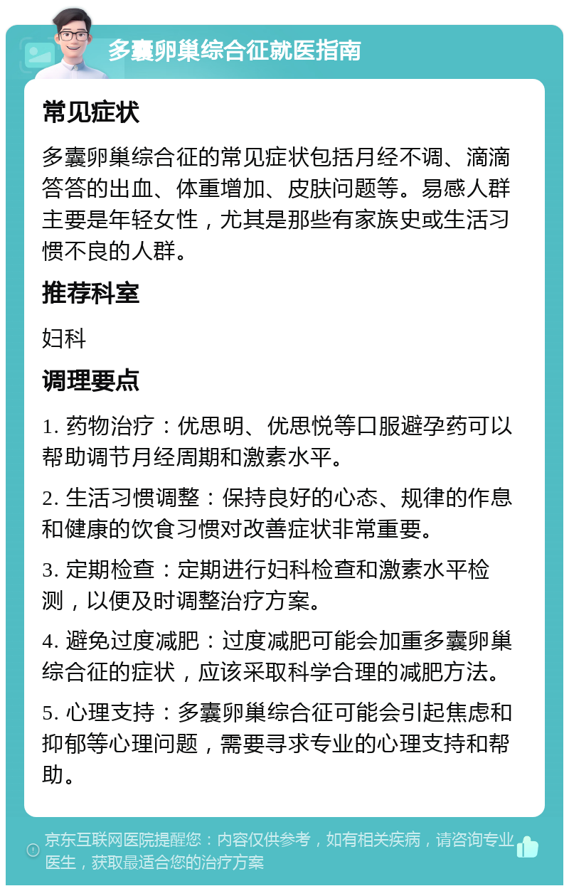 多囊卵巢综合征就医指南 常见症状 多囊卵巢综合征的常见症状包括月经不调、滴滴答答的出血、体重增加、皮肤问题等。易感人群主要是年轻女性，尤其是那些有家族史或生活习惯不良的人群。 推荐科室 妇科 调理要点 1. 药物治疗：优思明、优思悦等口服避孕药可以帮助调节月经周期和激素水平。 2. 生活习惯调整：保持良好的心态、规律的作息和健康的饮食习惯对改善症状非常重要。 3. 定期检查：定期进行妇科检查和激素水平检测，以便及时调整治疗方案。 4. 避免过度减肥：过度减肥可能会加重多囊卵巢综合征的症状，应该采取科学合理的减肥方法。 5. 心理支持：多囊卵巢综合征可能会引起焦虑和抑郁等心理问题，需要寻求专业的心理支持和帮助。