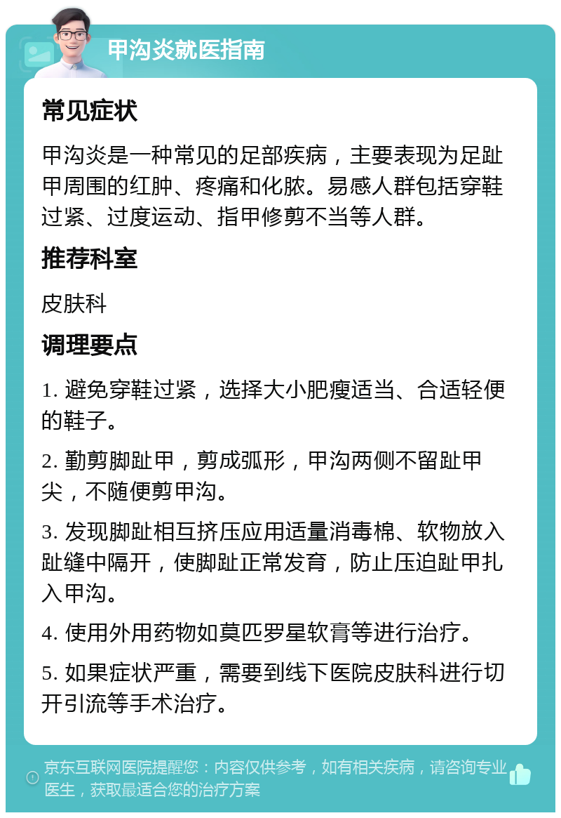 甲沟炎就医指南 常见症状 甲沟炎是一种常见的足部疾病，主要表现为足趾甲周围的红肿、疼痛和化脓。易感人群包括穿鞋过紧、过度运动、指甲修剪不当等人群。 推荐科室 皮肤科 调理要点 1. 避免穿鞋过紧，选择大小肥瘦适当、合适轻便的鞋子。 2. 勤剪脚趾甲，剪成弧形，甲沟两侧不留趾甲尖，不随便剪甲沟。 3. 发现脚趾相互挤压应用适量消毒棉、软物放入趾缝中隔开，使脚趾正常发育，防止压迫趾甲扎入甲沟。 4. 使用外用药物如莫匹罗星软膏等进行治疗。 5. 如果症状严重，需要到线下医院皮肤科进行切开引流等手术治疗。