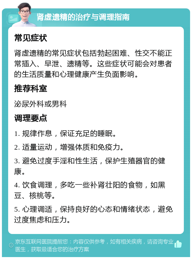 肾虚遗精的治疗与调理指南 常见症状 肾虚遗精的常见症状包括勃起困难、性交不能正常插入、早泄、遗精等。这些症状可能会对患者的生活质量和心理健康产生负面影响。 推荐科室 泌尿外科或男科 调理要点 1. 规律作息，保证充足的睡眠。 2. 适量运动，增强体质和免疫力。 3. 避免过度手淫和性生活，保护生殖器官的健康。 4. 饮食调理，多吃一些补肾壮阳的食物，如黑豆、核桃等。 5. 心理调适，保持良好的心态和情绪状态，避免过度焦虑和压力。