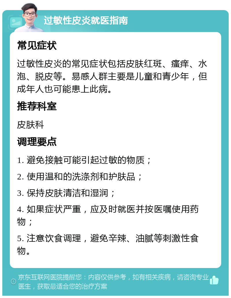 过敏性皮炎就医指南 常见症状 过敏性皮炎的常见症状包括皮肤红斑、瘙痒、水泡、脱皮等。易感人群主要是儿童和青少年，但成年人也可能患上此病。 推荐科室 皮肤科 调理要点 1. 避免接触可能引起过敏的物质； 2. 使用温和的洗涤剂和护肤品； 3. 保持皮肤清洁和湿润； 4. 如果症状严重，应及时就医并按医嘱使用药物； 5. 注意饮食调理，避免辛辣、油腻等刺激性食物。