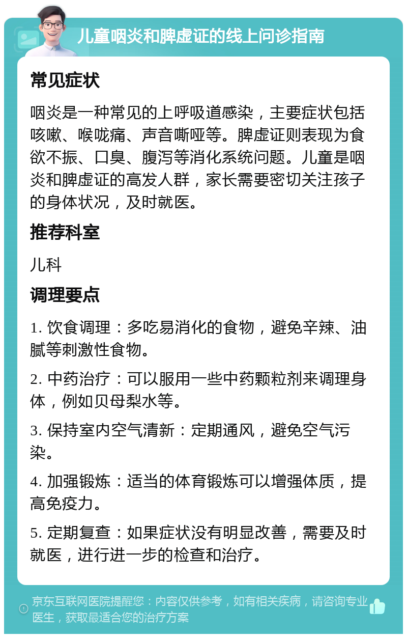 儿童咽炎和脾虚证的线上问诊指南 常见症状 咽炎是一种常见的上呼吸道感染，主要症状包括咳嗽、喉咙痛、声音嘶哑等。脾虚证则表现为食欲不振、口臭、腹泻等消化系统问题。儿童是咽炎和脾虚证的高发人群，家长需要密切关注孩子的身体状况，及时就医。 推荐科室 儿科 调理要点 1. 饮食调理：多吃易消化的食物，避免辛辣、油腻等刺激性食物。 2. 中药治疗：可以服用一些中药颗粒剂来调理身体，例如贝母梨水等。 3. 保持室内空气清新：定期通风，避免空气污染。 4. 加强锻炼：适当的体育锻炼可以增强体质，提高免疫力。 5. 定期复查：如果症状没有明显改善，需要及时就医，进行进一步的检查和治疗。