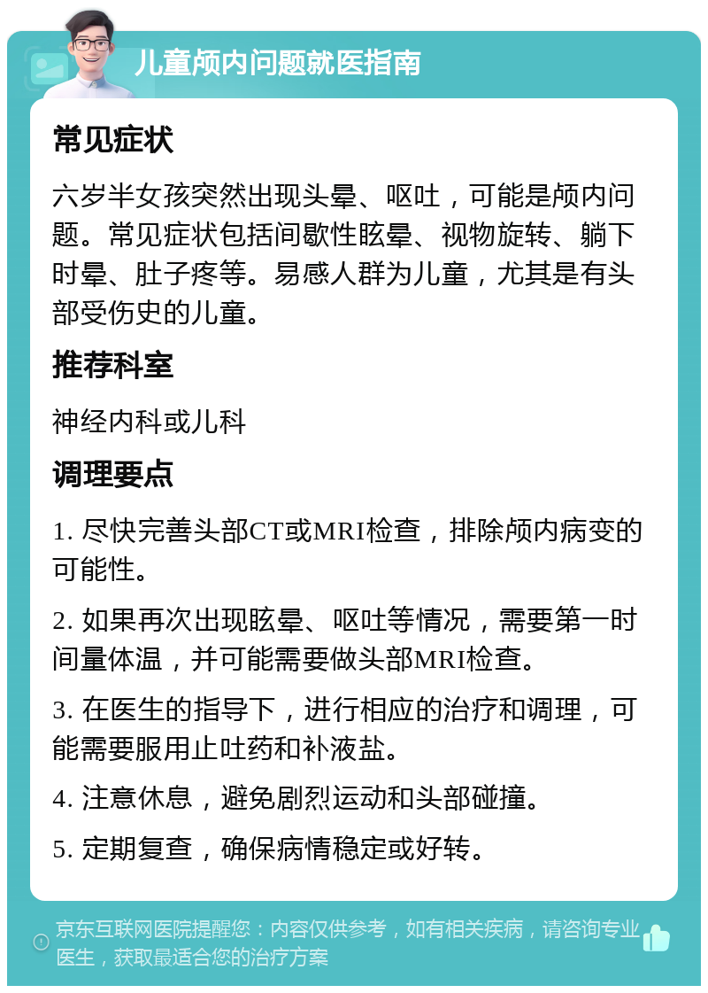 儿童颅内问题就医指南 常见症状 六岁半女孩突然出现头晕、呕吐，可能是颅内问题。常见症状包括间歇性眩晕、视物旋转、躺下时晕、肚子疼等。易感人群为儿童，尤其是有头部受伤史的儿童。 推荐科室 神经内科或儿科 调理要点 1. 尽快完善头部CT或MRI检查，排除颅内病变的可能性。 2. 如果再次出现眩晕、呕吐等情况，需要第一时间量体温，并可能需要做头部MRI检查。 3. 在医生的指导下，进行相应的治疗和调理，可能需要服用止吐药和补液盐。 4. 注意休息，避免剧烈运动和头部碰撞。 5. 定期复查，确保病情稳定或好转。