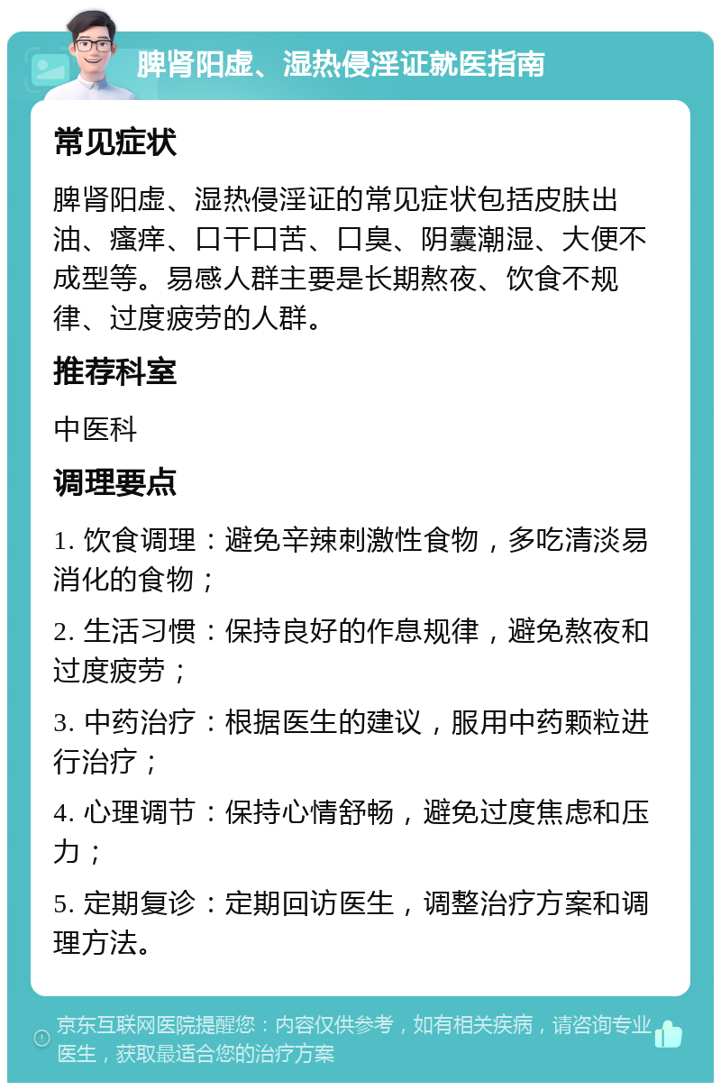 脾肾阳虚、湿热侵淫证就医指南 常见症状 脾肾阳虚、湿热侵淫证的常见症状包括皮肤出油、瘙痒、口干口苦、口臭、阴囊潮湿、大便不成型等。易感人群主要是长期熬夜、饮食不规律、过度疲劳的人群。 推荐科室 中医科 调理要点 1. 饮食调理：避免辛辣刺激性食物，多吃清淡易消化的食物； 2. 生活习惯：保持良好的作息规律，避免熬夜和过度疲劳； 3. 中药治疗：根据医生的建议，服用中药颗粒进行治疗； 4. 心理调节：保持心情舒畅，避免过度焦虑和压力； 5. 定期复诊：定期回访医生，调整治疗方案和调理方法。