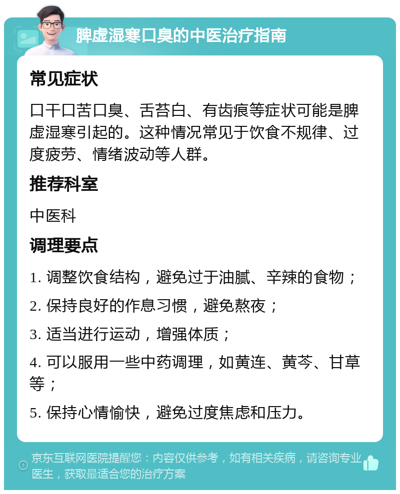 脾虚湿寒口臭的中医治疗指南 常见症状 口干口苦口臭、舌苔白、有齿痕等症状可能是脾虚湿寒引起的。这种情况常见于饮食不规律、过度疲劳、情绪波动等人群。 推荐科室 中医科 调理要点 1. 调整饮食结构，避免过于油腻、辛辣的食物； 2. 保持良好的作息习惯，避免熬夜； 3. 适当进行运动，增强体质； 4. 可以服用一些中药调理，如黄连、黄芩、甘草等； 5. 保持心情愉快，避免过度焦虑和压力。