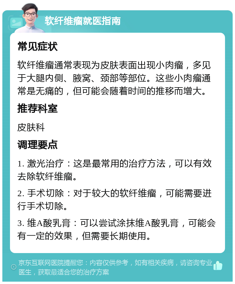 软纤维瘤就医指南 常见症状 软纤维瘤通常表现为皮肤表面出现小肉瘤，多见于大腿内侧、腋窝、颈部等部位。这些小肉瘤通常是无痛的，但可能会随着时间的推移而增大。 推荐科室 皮肤科 调理要点 1. 激光治疗：这是最常用的治疗方法，可以有效去除软纤维瘤。 2. 手术切除：对于较大的软纤维瘤，可能需要进行手术切除。 3. 维A酸乳膏：可以尝试涂抹维A酸乳膏，可能会有一定的效果，但需要长期使用。