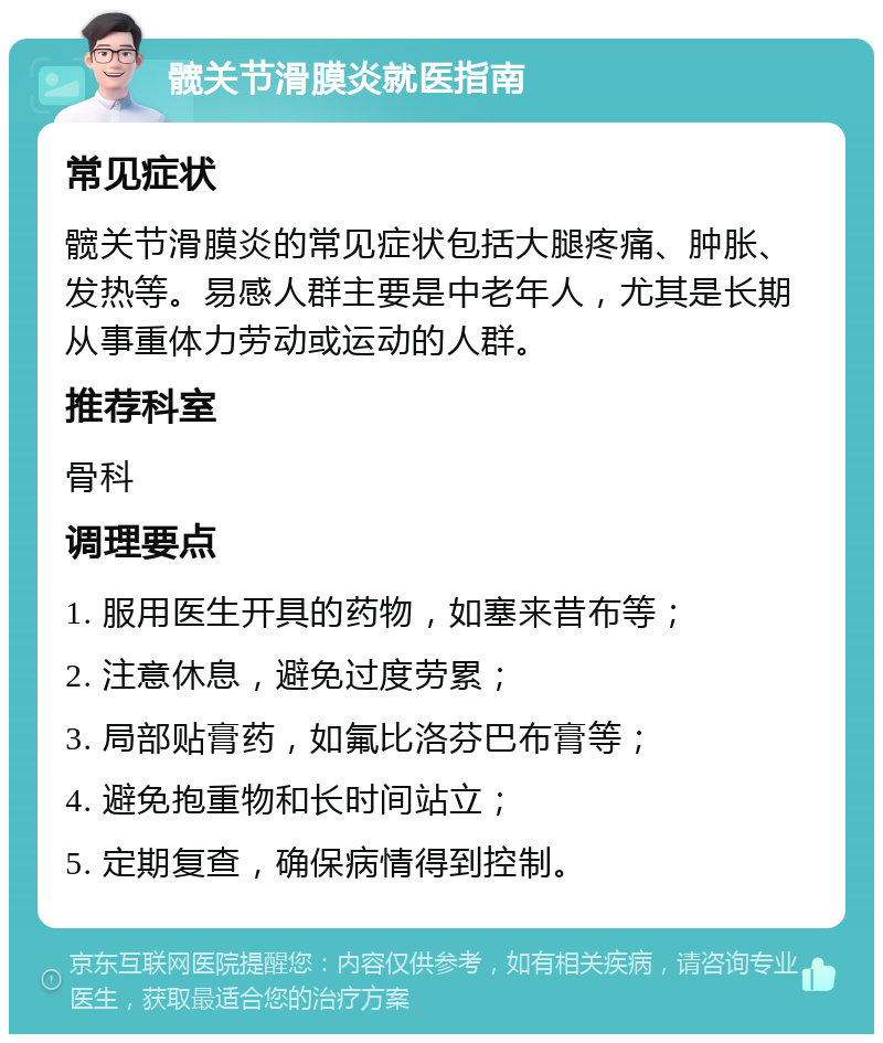 髋关节滑膜炎就医指南 常见症状 髋关节滑膜炎的常见症状包括大腿疼痛、肿胀、发热等。易感人群主要是中老年人，尤其是长期从事重体力劳动或运动的人群。 推荐科室 骨科 调理要点 1. 服用医生开具的药物，如塞来昔布等； 2. 注意休息，避免过度劳累； 3. 局部贴膏药，如氟比洛芬巴布膏等； 4. 避免抱重物和长时间站立； 5. 定期复查，确保病情得到控制。