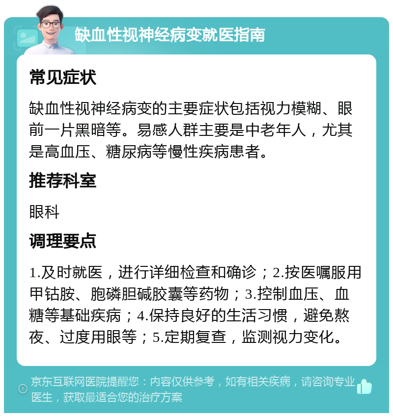 缺血性视神经病变就医指南 常见症状 缺血性视神经病变的主要症状包括视力模糊、眼前一片黑暗等。易感人群主要是中老年人，尤其是高血压、糖尿病等慢性疾病患者。 推荐科室 眼科 调理要点 1.及时就医，进行详细检查和确诊；2.按医嘱服用甲钴胺、胞磷胆碱胶囊等药物；3.控制血压、血糖等基础疾病；4.保持良好的生活习惯，避免熬夜、过度用眼等；5.定期复查，监测视力变化。