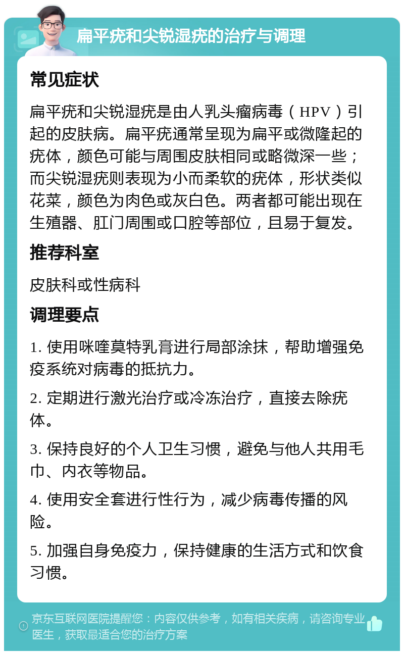 扁平疣和尖锐湿疣的治疗与调理 常见症状 扁平疣和尖锐湿疣是由人乳头瘤病毒（HPV）引起的皮肤病。扁平疣通常呈现为扁平或微隆起的疣体，颜色可能与周围皮肤相同或略微深一些；而尖锐湿疣则表现为小而柔软的疣体，形状类似花菜，颜色为肉色或灰白色。两者都可能出现在生殖器、肛门周围或口腔等部位，且易于复发。 推荐科室 皮肤科或性病科 调理要点 1. 使用咪喹莫特乳膏进行局部涂抹，帮助增强免疫系统对病毒的抵抗力。 2. 定期进行激光治疗或冷冻治疗，直接去除疣体。 3. 保持良好的个人卫生习惯，避免与他人共用毛巾、内衣等物品。 4. 使用安全套进行性行为，减少病毒传播的风险。 5. 加强自身免疫力，保持健康的生活方式和饮食习惯。