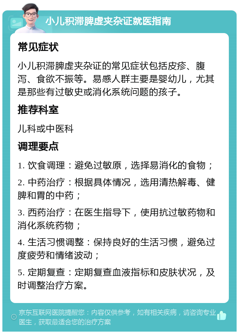 小儿积滞脾虚夹杂证就医指南 常见症状 小儿积滞脾虚夹杂证的常见症状包括皮疹、腹泻、食欲不振等。易感人群主要是婴幼儿，尤其是那些有过敏史或消化系统问题的孩子。 推荐科室 儿科或中医科 调理要点 1. 饮食调理：避免过敏原，选择易消化的食物； 2. 中药治疗：根据具体情况，选用清热解毒、健脾和胃的中药； 3. 西药治疗：在医生指导下，使用抗过敏药物和消化系统药物； 4. 生活习惯调整：保持良好的生活习惯，避免过度疲劳和情绪波动； 5. 定期复查：定期复查血液指标和皮肤状况，及时调整治疗方案。