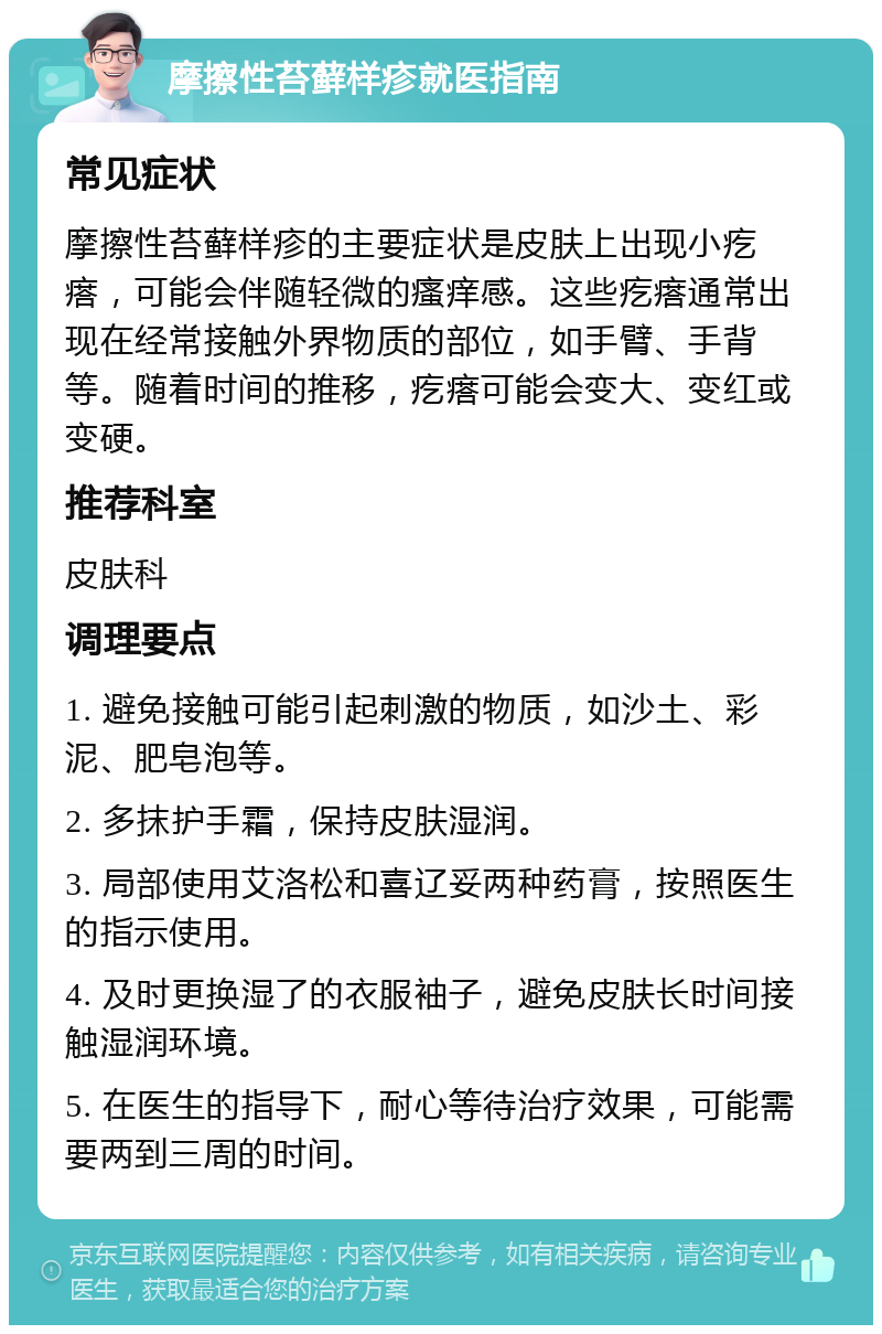 摩擦性苔藓样疹就医指南 常见症状 摩擦性苔藓样疹的主要症状是皮肤上出现小疙瘩，可能会伴随轻微的瘙痒感。这些疙瘩通常出现在经常接触外界物质的部位，如手臂、手背等。随着时间的推移，疙瘩可能会变大、变红或变硬。 推荐科室 皮肤科 调理要点 1. 避免接触可能引起刺激的物质，如沙土、彩泥、肥皂泡等。 2. 多抹护手霜，保持皮肤湿润。 3. 局部使用艾洛松和喜辽妥两种药膏，按照医生的指示使用。 4. 及时更换湿了的衣服袖子，避免皮肤长时间接触湿润环境。 5. 在医生的指导下，耐心等待治疗效果，可能需要两到三周的时间。