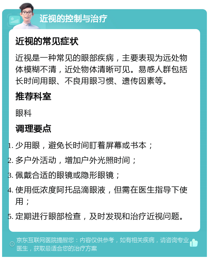 近视的控制与治疗 近视的常见症状 近视是一种常见的眼部疾病，主要表现为远处物体模糊不清，近处物体清晰可见。易感人群包括长时间用眼、不良用眼习惯、遗传因素等。 推荐科室 眼科 调理要点 少用眼，避免长时间盯着屏幕或书本； 多户外活动，增加户外光照时间； 佩戴合适的眼镜或隐形眼镜； 使用低浓度阿托品滴眼液，但需在医生指导下使用； 定期进行眼部检查，及时发现和治疗近视问题。