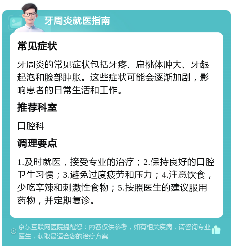 牙周炎就医指南 常见症状 牙周炎的常见症状包括牙疼、扁桃体肿大、牙龈起泡和脸部肿胀。这些症状可能会逐渐加剧，影响患者的日常生活和工作。 推荐科室 口腔科 调理要点 1.及时就医，接受专业的治疗；2.保持良好的口腔卫生习惯；3.避免过度疲劳和压力；4.注意饮食，少吃辛辣和刺激性食物；5.按照医生的建议服用药物，并定期复诊。