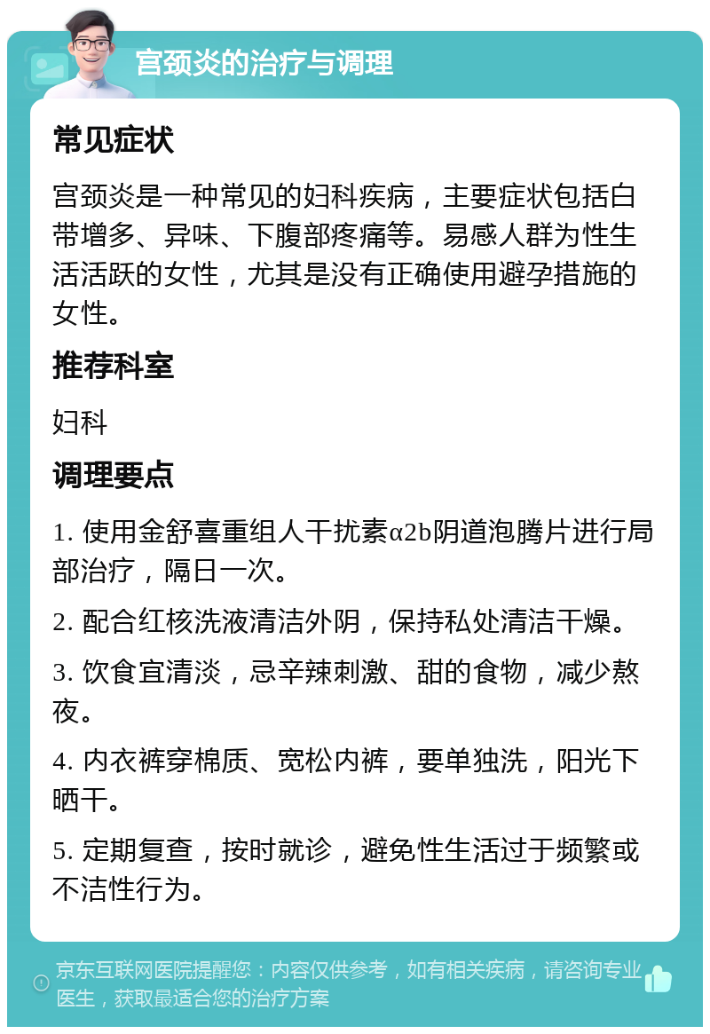 宫颈炎的治疗与调理 常见症状 宫颈炎是一种常见的妇科疾病，主要症状包括白带增多、异味、下腹部疼痛等。易感人群为性生活活跃的女性，尤其是没有正确使用避孕措施的女性。 推荐科室 妇科 调理要点 1. 使用金舒喜重组人干扰素α2b阴道泡腾片进行局部治疗，隔日一次。 2. 配合红核洗液清洁外阴，保持私处清洁干燥。 3. 饮食宜清淡，忌辛辣刺激、甜的食物，减少熬夜。 4. 内衣裤穿棉质、宽松内裤，要单独洗，阳光下晒干。 5. 定期复查，按时就诊，避免性生活过于频繁或不洁性行为。