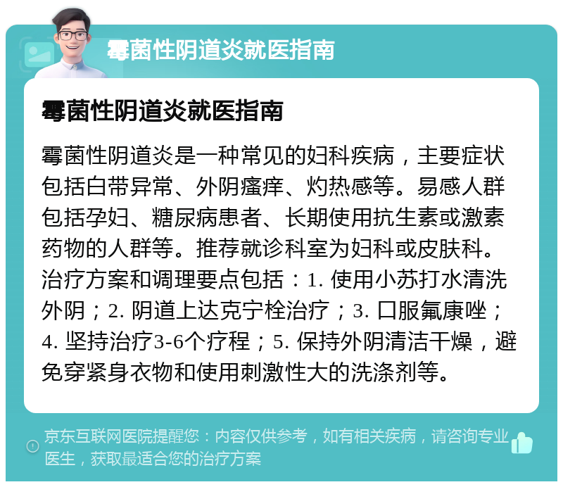 霉菌性阴道炎就医指南 霉菌性阴道炎就医指南 霉菌性阴道炎是一种常见的妇科疾病，主要症状包括白带异常、外阴瘙痒、灼热感等。易感人群包括孕妇、糖尿病患者、长期使用抗生素或激素药物的人群等。推荐就诊科室为妇科或皮肤科。治疗方案和调理要点包括：1. 使用小苏打水清洗外阴；2. 阴道上达克宁栓治疗；3. 口服氟康唑；4. 坚持治疗3-6个疗程；5. 保持外阴清洁干燥，避免穿紧身衣物和使用刺激性大的洗涤剂等。