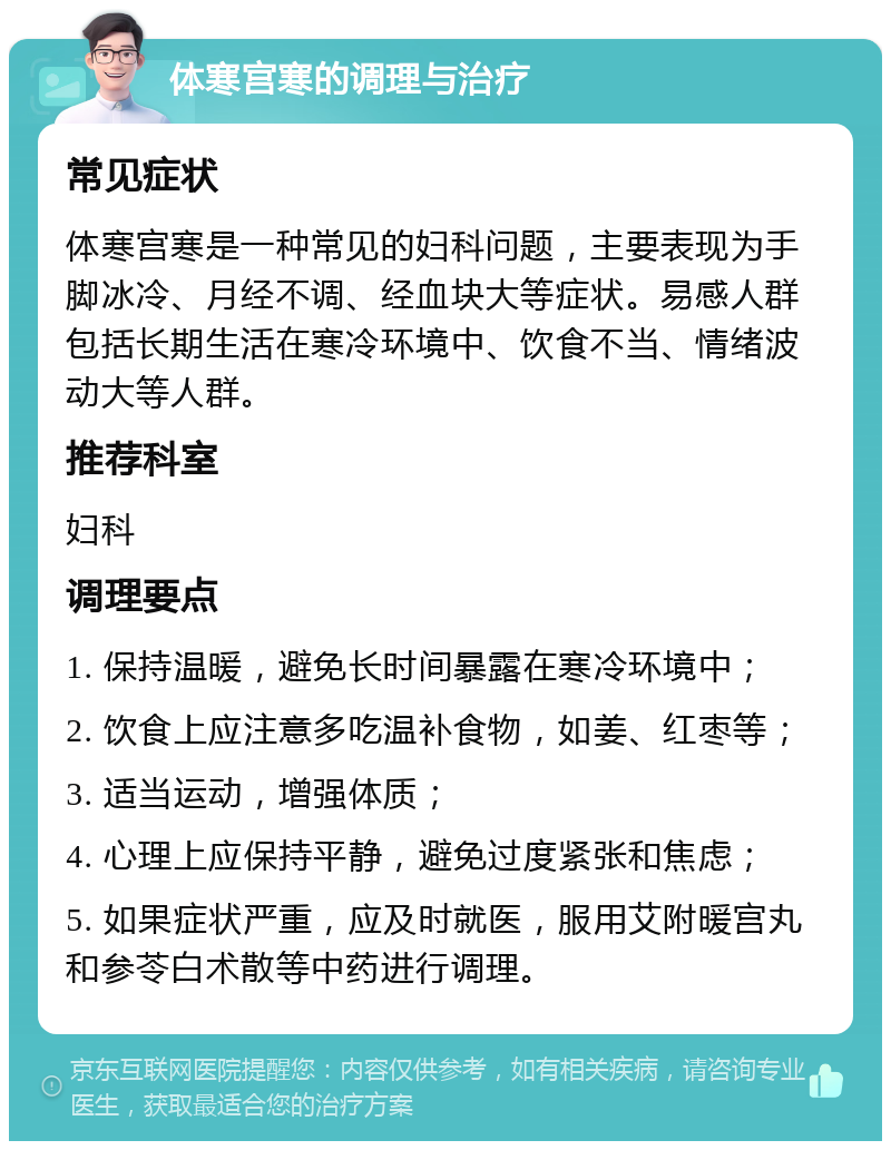 体寒宫寒的调理与治疗 常见症状 体寒宫寒是一种常见的妇科问题，主要表现为手脚冰冷、月经不调、经血块大等症状。易感人群包括长期生活在寒冷环境中、饮食不当、情绪波动大等人群。 推荐科室 妇科 调理要点 1. 保持温暖，避免长时间暴露在寒冷环境中； 2. 饮食上应注意多吃温补食物，如姜、红枣等； 3. 适当运动，增强体质； 4. 心理上应保持平静，避免过度紧张和焦虑； 5. 如果症状严重，应及时就医，服用艾附暖宫丸和参苓白术散等中药进行调理。