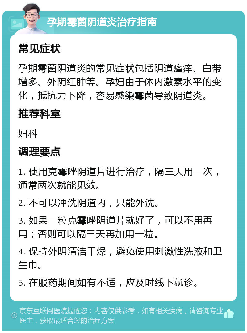 孕期霉菌阴道炎治疗指南 常见症状 孕期霉菌阴道炎的常见症状包括阴道瘙痒、白带增多、外阴红肿等。孕妇由于体内激素水平的变化，抵抗力下降，容易感染霉菌导致阴道炎。 推荐科室 妇科 调理要点 1. 使用克霉唑阴道片进行治疗，隔三天用一次，通常两次就能见效。 2. 不可以冲洗阴道内，只能外洗。 3. 如果一粒克霉唑阴道片就好了，可以不用再用；否则可以隔三天再加用一粒。 4. 保持外阴清洁干燥，避免使用刺激性洗液和卫生巾。 5. 在服药期间如有不适，应及时线下就诊。