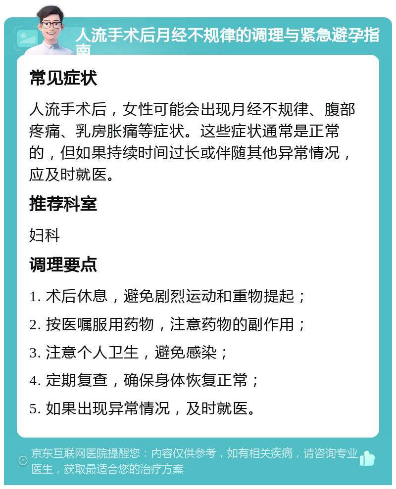 人流手术后月经不规律的调理与紧急避孕指南 常见症状 人流手术后，女性可能会出现月经不规律、腹部疼痛、乳房胀痛等症状。这些症状通常是正常的，但如果持续时间过长或伴随其他异常情况，应及时就医。 推荐科室 妇科 调理要点 1. 术后休息，避免剧烈运动和重物提起； 2. 按医嘱服用药物，注意药物的副作用； 3. 注意个人卫生，避免感染； 4. 定期复查，确保身体恢复正常； 5. 如果出现异常情况，及时就医。