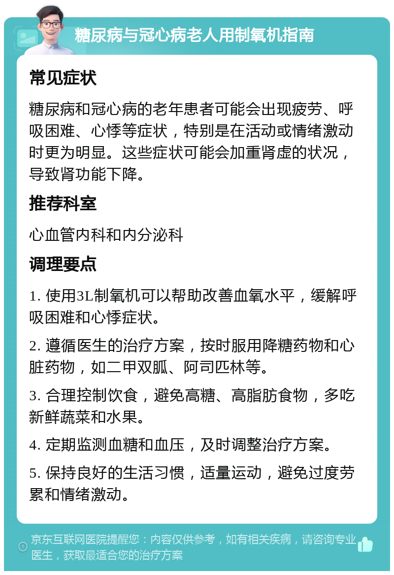 糖尿病与冠心病老人用制氧机指南 常见症状 糖尿病和冠心病的老年患者可能会出现疲劳、呼吸困难、心悸等症状，特别是在活动或情绪激动时更为明显。这些症状可能会加重肾虚的状况，导致肾功能下降。 推荐科室 心血管内科和内分泌科 调理要点 1. 使用3L制氧机可以帮助改善血氧水平，缓解呼吸困难和心悸症状。 2. 遵循医生的治疗方案，按时服用降糖药物和心脏药物，如二甲双胍、阿司匹林等。 3. 合理控制饮食，避免高糖、高脂肪食物，多吃新鲜蔬菜和水果。 4. 定期监测血糖和血压，及时调整治疗方案。 5. 保持良好的生活习惯，适量运动，避免过度劳累和情绪激动。