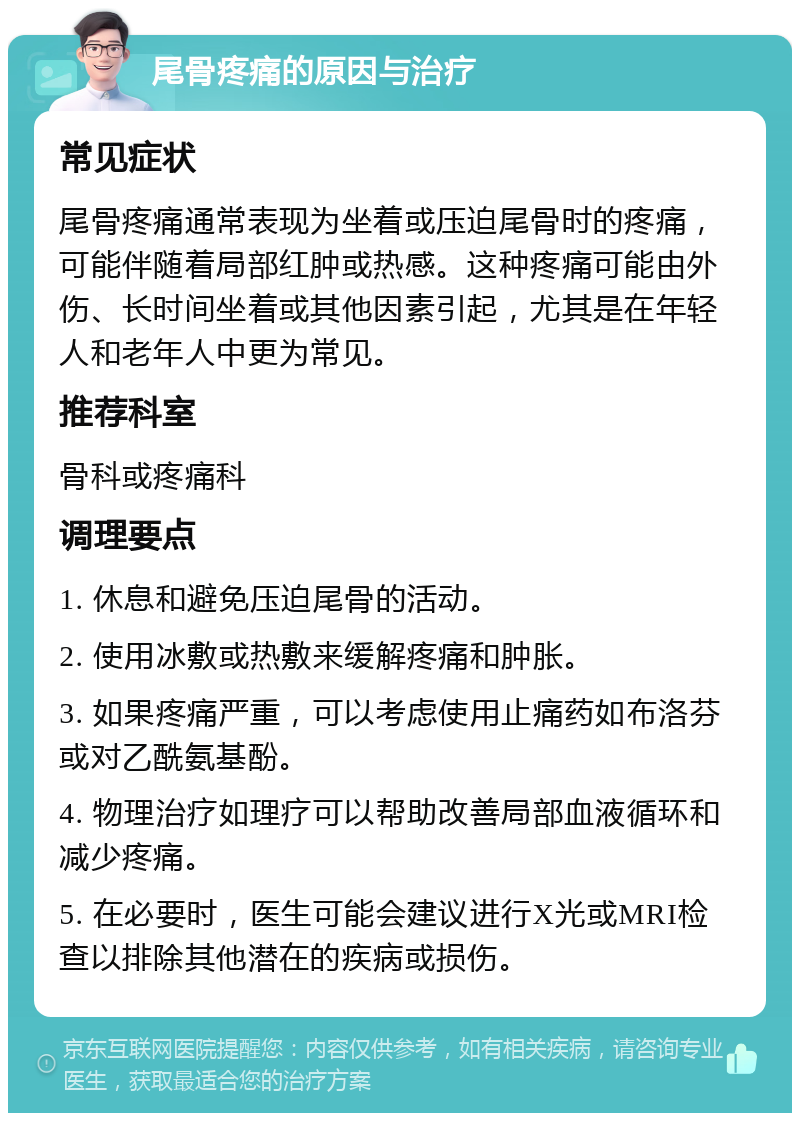 尾骨疼痛的原因与治疗 常见症状 尾骨疼痛通常表现为坐着或压迫尾骨时的疼痛，可能伴随着局部红肿或热感。这种疼痛可能由外伤、长时间坐着或其他因素引起，尤其是在年轻人和老年人中更为常见。 推荐科室 骨科或疼痛科 调理要点 1. 休息和避免压迫尾骨的活动。 2. 使用冰敷或热敷来缓解疼痛和肿胀。 3. 如果疼痛严重，可以考虑使用止痛药如布洛芬或对乙酰氨基酚。 4. 物理治疗如理疗可以帮助改善局部血液循环和减少疼痛。 5. 在必要时，医生可能会建议进行X光或MRI检查以排除其他潜在的疾病或损伤。