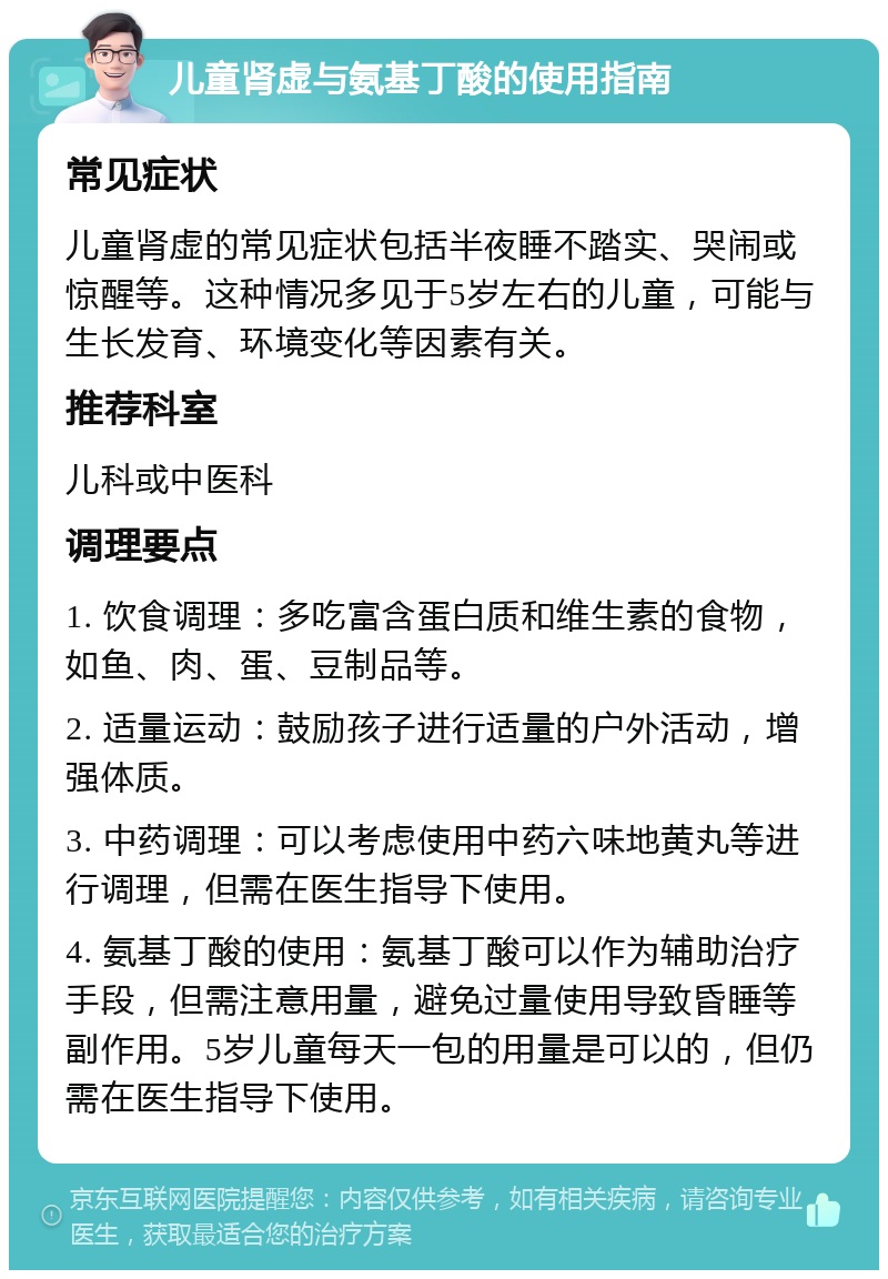 儿童肾虚与氨基丁酸的使用指南 常见症状 儿童肾虚的常见症状包括半夜睡不踏实、哭闹或惊醒等。这种情况多见于5岁左右的儿童，可能与生长发育、环境变化等因素有关。 推荐科室 儿科或中医科 调理要点 1. 饮食调理：多吃富含蛋白质和维生素的食物，如鱼、肉、蛋、豆制品等。 2. 适量运动：鼓励孩子进行适量的户外活动，增强体质。 3. 中药调理：可以考虑使用中药六味地黄丸等进行调理，但需在医生指导下使用。 4. 氨基丁酸的使用：氨基丁酸可以作为辅助治疗手段，但需注意用量，避免过量使用导致昏睡等副作用。5岁儿童每天一包的用量是可以的，但仍需在医生指导下使用。