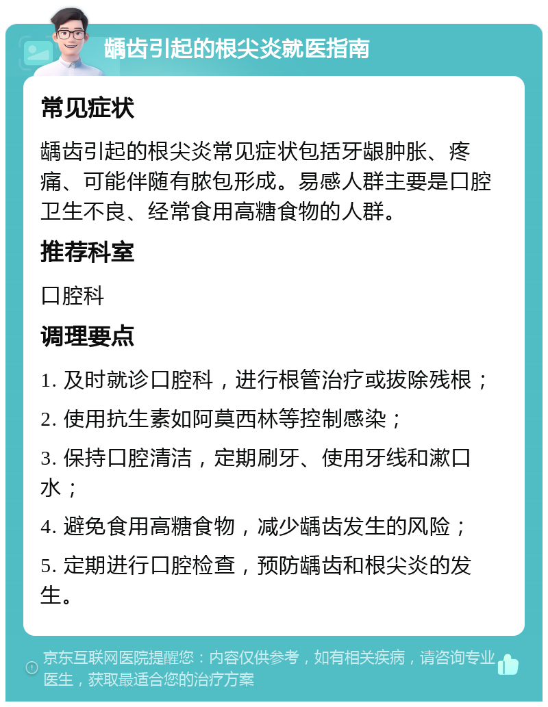 龋齿引起的根尖炎就医指南 常见症状 龋齿引起的根尖炎常见症状包括牙龈肿胀、疼痛、可能伴随有脓包形成。易感人群主要是口腔卫生不良、经常食用高糖食物的人群。 推荐科室 口腔科 调理要点 1. 及时就诊口腔科，进行根管治疗或拔除残根； 2. 使用抗生素如阿莫西林等控制感染； 3. 保持口腔清洁，定期刷牙、使用牙线和漱口水； 4. 避免食用高糖食物，减少龋齿发生的风险； 5. 定期进行口腔检查，预防龋齿和根尖炎的发生。