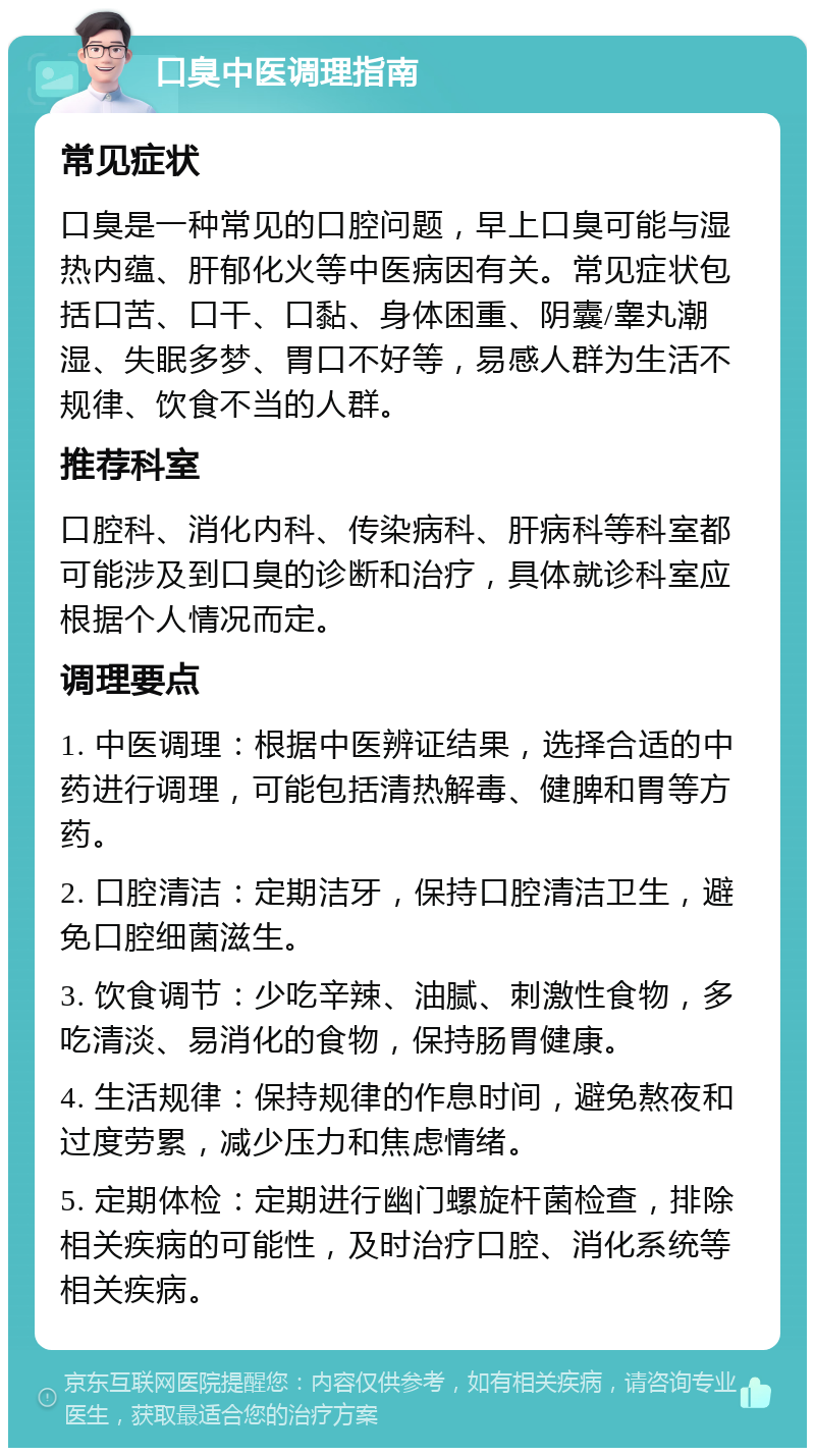 口臭中医调理指南 常见症状 口臭是一种常见的口腔问题，早上口臭可能与湿热内蕴、肝郁化火等中医病因有关。常见症状包括口苦、口干、口黏、身体困重、阴囊/睾丸潮湿、失眠多梦、胃口不好等，易感人群为生活不规律、饮食不当的人群。 推荐科室 口腔科、消化内科、传染病科、肝病科等科室都可能涉及到口臭的诊断和治疗，具体就诊科室应根据个人情况而定。 调理要点 1. 中医调理：根据中医辨证结果，选择合适的中药进行调理，可能包括清热解毒、健脾和胃等方药。 2. 口腔清洁：定期洁牙，保持口腔清洁卫生，避免口腔细菌滋生。 3. 饮食调节：少吃辛辣、油腻、刺激性食物，多吃清淡、易消化的食物，保持肠胃健康。 4. 生活规律：保持规律的作息时间，避免熬夜和过度劳累，减少压力和焦虑情绪。 5. 定期体检：定期进行幽门螺旋杆菌检查，排除相关疾病的可能性，及时治疗口腔、消化系统等相关疾病。