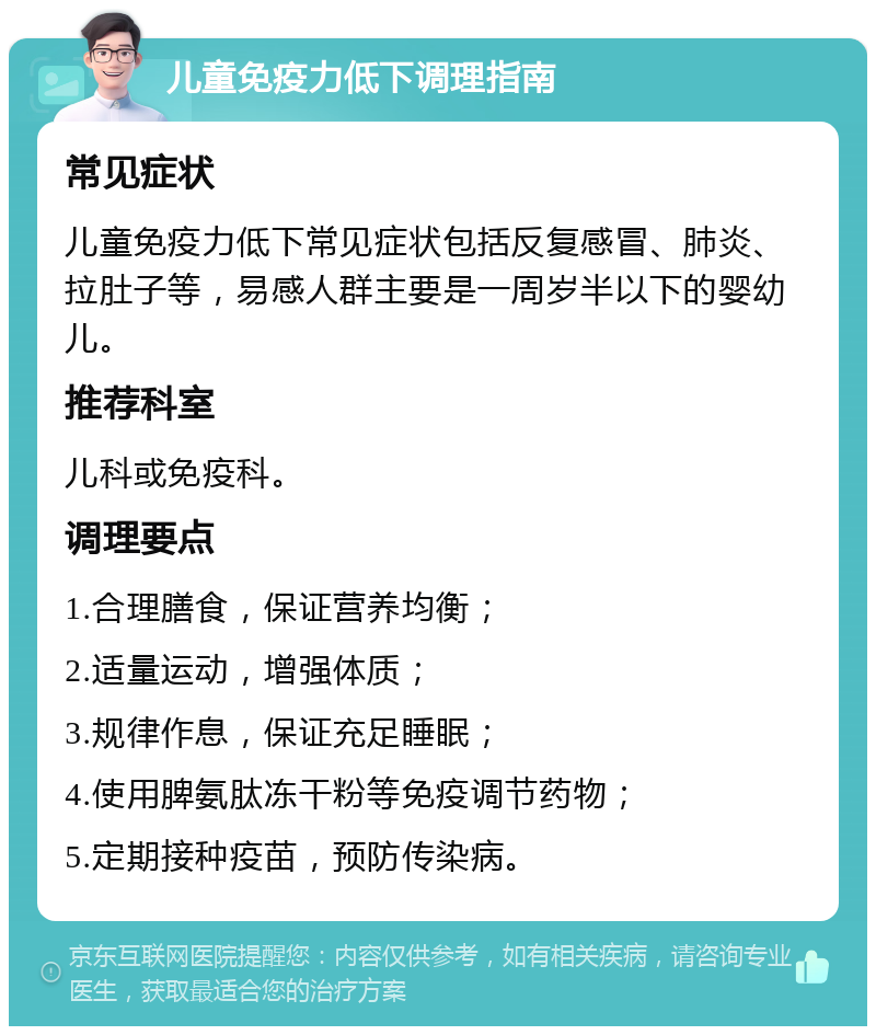 儿童免疫力低下调理指南 常见症状 儿童免疫力低下常见症状包括反复感冒、肺炎、拉肚子等，易感人群主要是一周岁半以下的婴幼儿。 推荐科室 儿科或免疫科。 调理要点 1.合理膳食，保证营养均衡； 2.适量运动，增强体质； 3.规律作息，保证充足睡眠； 4.使用脾氨肽冻干粉等免疫调节药物； 5.定期接种疫苗，预防传染病。