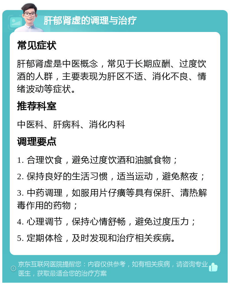 肝郁肾虚的调理与治疗 常见症状 肝郁肾虚是中医概念，常见于长期应酬、过度饮酒的人群，主要表现为肝区不适、消化不良、情绪波动等症状。 推荐科室 中医科、肝病科、消化内科 调理要点 1. 合理饮食，避免过度饮酒和油腻食物； 2. 保持良好的生活习惯，适当运动，避免熬夜； 3. 中药调理，如服用片仔癀等具有保肝、清热解毒作用的药物； 4. 心理调节，保持心情舒畅，避免过度压力； 5. 定期体检，及时发现和治疗相关疾病。