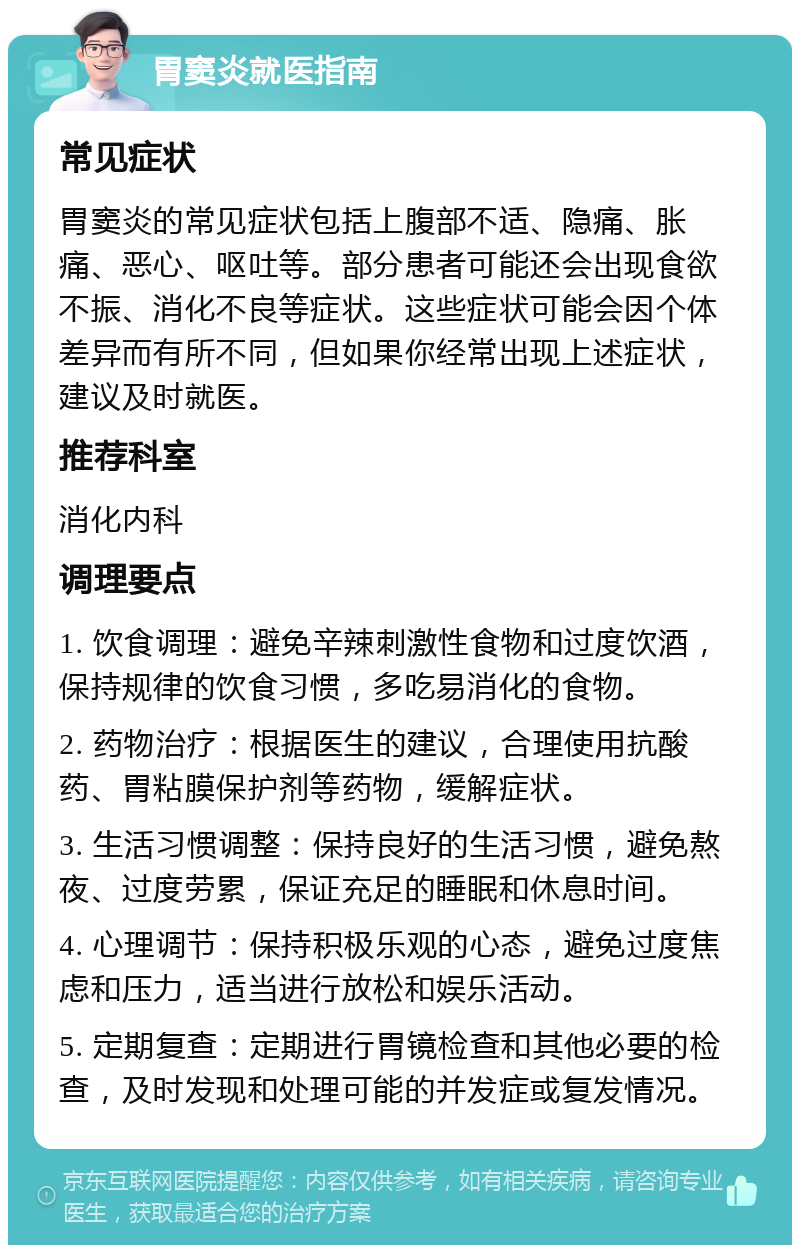 胃窦炎就医指南 常见症状 胃窦炎的常见症状包括上腹部不适、隐痛、胀痛、恶心、呕吐等。部分患者可能还会出现食欲不振、消化不良等症状。这些症状可能会因个体差异而有所不同，但如果你经常出现上述症状，建议及时就医。 推荐科室 消化内科 调理要点 1. 饮食调理：避免辛辣刺激性食物和过度饮酒，保持规律的饮食习惯，多吃易消化的食物。 2. 药物治疗：根据医生的建议，合理使用抗酸药、胃粘膜保护剂等药物，缓解症状。 3. 生活习惯调整：保持良好的生活习惯，避免熬夜、过度劳累，保证充足的睡眠和休息时间。 4. 心理调节：保持积极乐观的心态，避免过度焦虑和压力，适当进行放松和娱乐活动。 5. 定期复查：定期进行胃镜检查和其他必要的检查，及时发现和处理可能的并发症或复发情况。